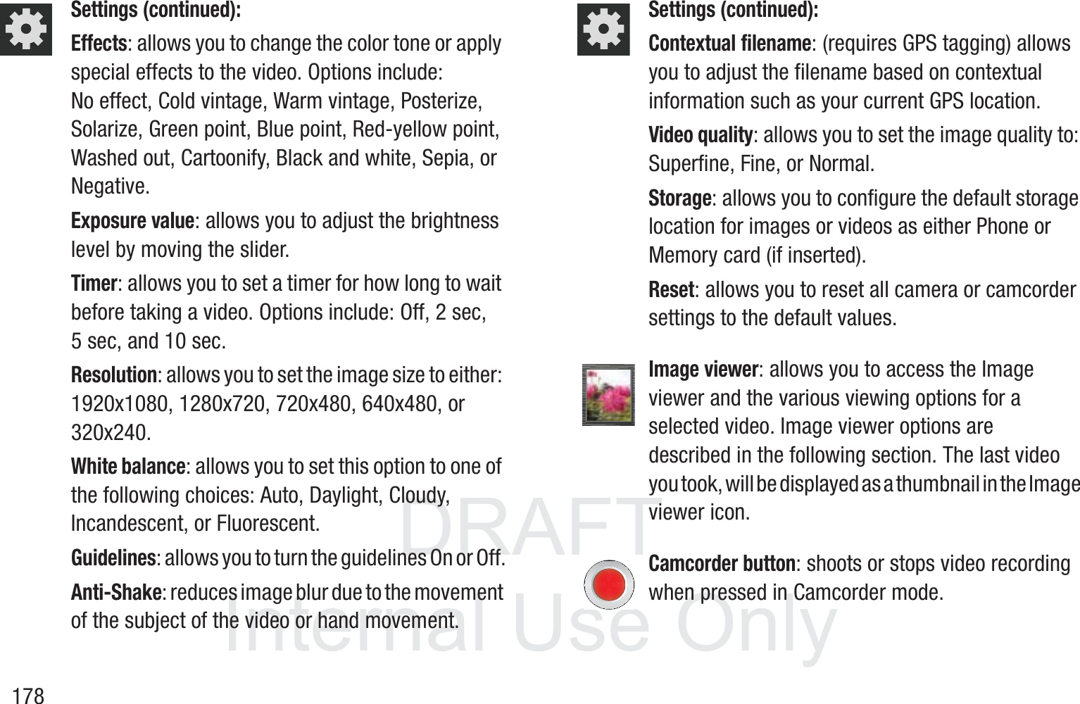 DRAFT InternalUse Only178Settings (continued):Effects: allows you to change the color tone or apply special effects to the video. Options include: No effect, Cold vintage, Warm vintage, Posterize, Solarize, Green point, Blue point, Red-yellow point, Washed out, Cartoonify, Black and white, Sepia, or Negative. Exposure value: allows you to adjust the brightness level by moving the slider.Timer: allows you to set a timer for how long to wait before taking a video. Options include: Off, 2 sec, 5 sec, and 10 sec.Resolution: allows you to set the image size to either: 1920x1080, 1280x720, 720x480, 640x480, or 320x240.White balance: allows you to set this option to one of the following choices: Auto, Daylight, Cloudy, Incandescent, or Fluorescent.Guidelines: allows you to turn the guidelines On or Off.Anti-Shake: reduces image blur due to the movement of the subject of the video or hand movement.Settings (continued):Contextual filename: (requires GPS tagging) allows you to adjust the filename based on contextual information such as your current GPS location.Video quality: allows you to set the image quality to: Superfine, Fine, or Normal.Storage: allows you to configure the default storage location for images or videos as either Phone or Memory card (if inserted).Reset: allows you to reset all camera or camcorder settings to the default values.Image viewer: allows you to access the Image viewer and the various viewing options for a selected video. Image viewer options are described in the following section. The last video you took, will be displayed as a thumbnail in the Image viewer icon.Camcorder button: shoots or stops video recording when pressed in Camcorder mode.