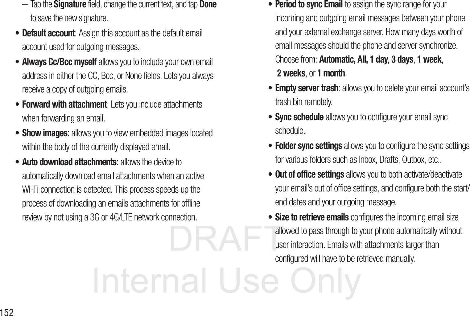 DRAFT InternalUse Only152&ndash;Tap the Signature field, change the current text, and tap Done to save the new signature.&bull; Default account: Assign this account as the default email account used for outgoing messages. &bull; Always Cc/Bcc myself allows you to include your own email address in either the CC, Bcc, or None fields. Lets you always receive a copy of outgoing emails.&bull; Forward with attachment: Lets you include attachments when forwarding an email. &bull; Show images: allows you to view embedded images located within the body of the currently displayed email.&bull; Auto download attachments: allows the device to automatically download email attachments when an active Wi-Fi connection is detected. This process speeds up the process of downloading an emails attachments for offline review by not using a 3G or 4G/LTE network connection.&bull; Period to sync Email to assign the sync range for your incoming and outgoing email messages between your phone and your external exchange server. How many days worth of email messages should the phone and server synchronize. Choose from: Automatic, All, 1 day, 3 days, 1 week, 2 weeks, or 1 month.&bull; Empty server trash: allows you to delete your email account&rsquo;s trash bin remotely.&bull; Sync schedule allows you to configure your email sync schedule.&bull; Folder sync settings allows you to configure the sync settings for various folders such as Inbox, Drafts, Outbox, etc..&bull; Out of office settings allows you to both activate/deactivate your email&rsquo;s out of office settings, and configure both the start/end dates and your outgoing message.&bull; Size to retrieve emails configures the incoming email size allowed to pass through to your phone automatically without user interaction. Emails with attachments larger than configured will have to be retrieved manually.