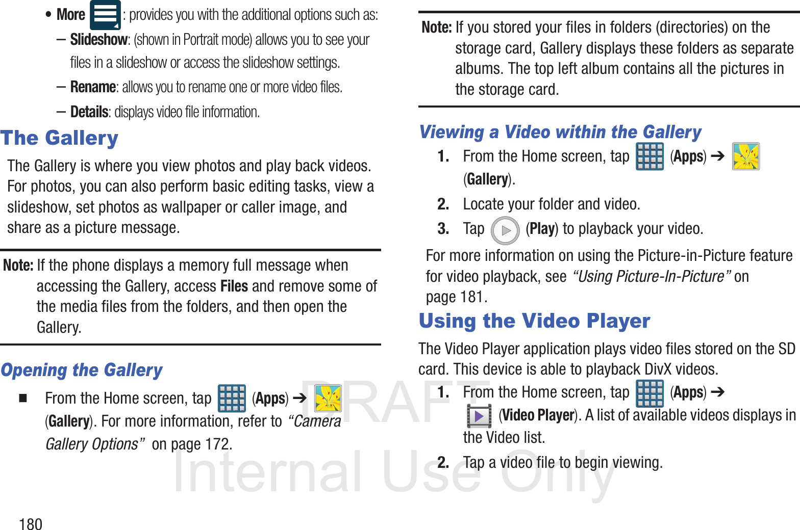 DRAFT InternalUse Only180&bull;More : provides you with the additional options such as: &ndash;Slideshow: (shown in Portrait mode) allows you to see your files in a slideshow or access the slideshow settings.&ndash;Rename: allows you to rename one or more video files.&ndash;Details: displays video file information.The GalleryThe Gallery is where you view photos and play back videos. For photos, you can also perform basic editing tasks, view a slideshow, set photos as wallpaper or caller image, and share as a picture message.Note: If the phone displays a memory full message when accessing the Gallery, access Files and remove some of the media files from the folders, and then open the Gallery.Opening the Gallery  From the Home screen, tap   (Apps) ➔   (Gallery). For more information, refer to &ldquo;Camera Gallery Options&rdquo;  on page 172.Note: If you stored your files in folders (directories) on the storage card, Gallery displays these folders as separate albums. The top left album contains all the pictures in the storage card.Viewing a Video within the Gallery1. From the Home screen, tap   (Apps) ➔   (Gallery).2. Locate your folder and video.3. Tap  (Play) to playback your video.For more information on using the Picture-in-Picture feature for video playback, see &ldquo;Using Picture-In-Picture&rdquo; on page 181.Using the Video PlayerThe Video Player application plays video files stored on the SD card. This device is able to playback DivX videos.1. From the Home screen, tap   (Apps) ➔  (Video Player). A list of available videos displays in the Video list.2. Tap a video file to begin viewing.