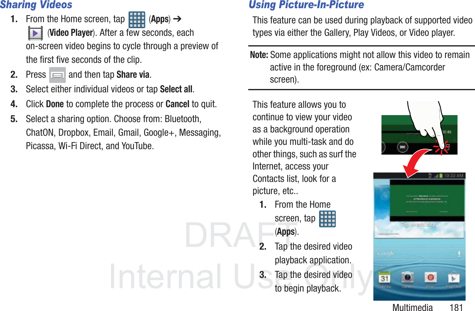 DRAFT InternalUse OnlyMultimedia       181Sharing Videos1. From the Home screen, tap   (Apps) ➔  (Video Player). After a few seconds, each on-screen video begins to cycle through a preview of the first five seconds of the clip.2. Press   and then tap Share via.3. Select either individual videos or tap Select all.4. Click Done to complete the process or Cancel to quit.5. Select a sharing option. Choose from: Bluetooth, ChatON, Dropbox, Email, Gmail, Google+, Messaging, Picassa, Wi-Fi Direct, and YouTube.Using Picture-In-PictureThis feature can be used during playback of supported video types via either the Gallery, Play Videos, or Video player.Note: Some applications might not allow this video to remain active in the foreground (ex: Camera/Camcorder screen).This feature allows you to continue to view your video as a background operation while you multi-task and do other things, such as surf the Internet, access your Contacts list, look for a picture, etc..1. From the Home screen, tap   (Apps).2. Tap the desired video playback application.3. Tap the desired video to begin playback.