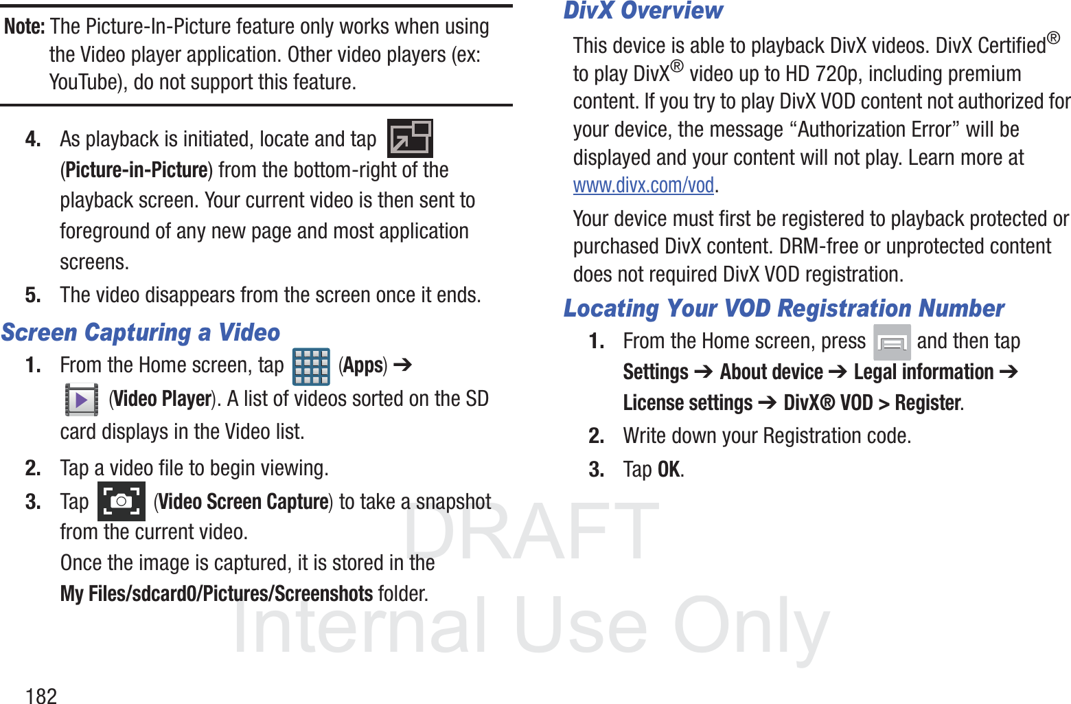 DRAFT InternalUse Only182Note: The Picture-In-Picture feature only works when using the Video player application. Other video players (ex: YouTube), do not support this feature.4. As playback is initiated, locate and tap   (Picture-in-Picture) from the bottom-right of the playback screen. Your current video is then sent to foreground of any new page and most application screens.5. The video disappears from the screen once it ends.Screen Capturing a Video1. From the Home screen, tap   (Apps) ➔  (Video Player). A list of videos sorted on the SD card displays in the Video list.2. Tap a video file to begin viewing.3. Tap   (Video Screen Capture) to take a snapshot from the current video.Once the image is captured, it is stored in the My Files/sdcard0/Pictures/Screenshots folder.DivX OverviewThis device is able to playback DivX videos. DivX Certified&reg; to play DivX&reg; video up to HD 720p, including premium content. If you try to play DivX VOD content not authorized for your device, the message &ldquo;Authorization Error&rdquo; will be displayed and your content will not play. Learn more at www.divx.com/vod.Your device must first be registered to playback protected or purchased DivX content. DRM-free or unprotected content does not required DivX VOD registration.Locating Your VOD Registration Number1. From the Home screen, press   and then tap Settings ➔ About device ➔ Legal information ➔ License settings ➔ DivX&reg; VOD > Register.2. Write down your Registration code.3. Tap OK.