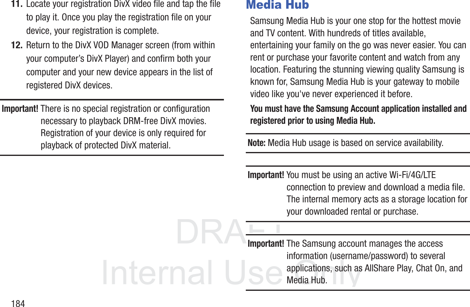 DRAFT InternalUse Only18411. Locate your registration DivX video file and tap the file to play it. Once you play the registration file on your device, your registration is complete.12. Return to the DivX VOD Manager screen (from within your computer&rsquo;s DivX Player) and confirm both your computer and your new device appears in the list of registered DivX devices.Important! There is no special registration or configuration necessary to playback DRM-free DivX movies. Registration of your device is only required for playback of protected DivX material.Media HubSamsung Media Hub is your one stop for the hottest movie and TV content. With hundreds of titles available, entertaining your family on the go was never easier. You can rent or purchase your favorite content and watch from any location. Featuring the stunning viewing quality Samsung is known for, Samsung Media Hub is your gateway to mobile video like you've never experienced it before.You must have the Samsung Account application installed and registered prior to using Media Hub.Note: Media Hub usage is based on service availability.Important! You must be using an active Wi-Fi/4G/LTE connection to preview and download a media file. The internal memory acts as a storage location for your downloaded rental or purchase.Important! The Samsung account manages the access information (username/password) to several applications, such as AllShare Play, Chat On, and Media Hub.