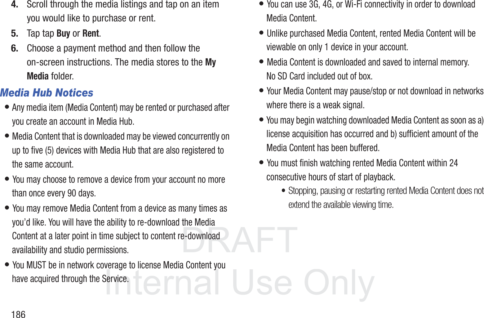 DRAFT InternalUse Only1864. Scroll through the media listings and tap on an item you would like to purchase or rent.5. Tap tap Buy or Rent.6. Choose a payment method and then follow the on-screen instructions. The media stores to the My Media folder.Media Hub Notices&bull; Any media item (Media Content) may be rented or purchased after you create an account in Media Hub. &bull; Media Content that is downloaded may be viewed concurrently on up to five (5) devices with Media Hub that are also registered to the same account. &bull; You may choose to remove a device from your account no more than once every 90 days. &bull; You may remove Media Content from a device as many times as you&rsquo;d like. You will have the ability to re-download the Media Content at a later point in time subject to content re-download availability and studio permissions. &bull; You MUST be in network coverage to license Media Content you have acquired through the Service. &bull; You can use 3G, 4G, or Wi-Fi connectivity in order to download Media Content. &bull; Unlike purchased Media Content, rented Media Content will be viewable on only 1 device in your account. &bull; Media Content is downloaded and saved to internal memory.  No SD Card included out of box.&bull; Your Media Content may pause/stop or not download in networks where there is a weak signal. &bull; You may begin watching downloaded Media Content as soon as a) license acquisition has occurred and b) sufficient amount of the Media Content has been buffered.&bull; You must finish watching rented Media Content within 24 consecutive hours of start of playback.&bull;Stopping, pausing or restarting rented Media Content does not extend the available viewing time. 