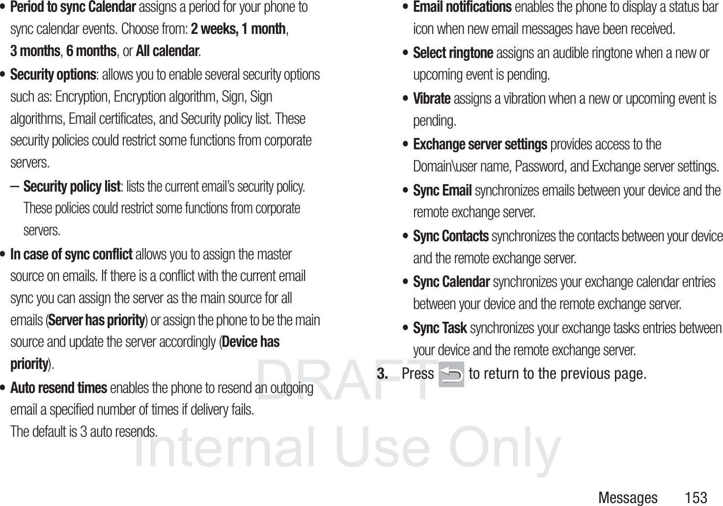 DRAFT InternalUse OnlyMessages       153&bull; Period to sync Calendar assigns a period for your phone to sync calendar events. Choose from: 2 weeks, 1 month, 3 months, 6 months, or All calendar.&bull; Security options: allows you to enable several security options such as: Encryption, Encryption algorithm, Sign, Sign algorithms, Email certificates, and Security policy list. These security policies could restrict some functions from corporate servers.&ndash;Security policy list: lists the current email&rsquo;s security policy. These policies could restrict some functions from corporate servers.&bull; In case of sync conflict allows you to assign the master source on emails. If there is a conflict with the current email sync you can assign the server as the main source for all emails (Server has priority) or assign the phone to be the main source and update the server accordingly (Device has priority).&bull; Auto resend times enables the phone to resend an outgoing email a specified number of times if delivery fails. The default is 3 auto resends. &bull; Email notifications enables the phone to display a status bar icon when new email messages have been received. &bull; Select ringtone assigns an audible ringtone when a new or upcoming event is pending. &bull;Vibrate assigns a vibration when a new or upcoming event is pending.&bull; Exchange server settings provides access to the Domain\user name, Password, and Exchange server settings. &bull;Sync Email synchronizes emails between your device and the remote exchange server. &bull; Sync Contacts synchronizes the contacts between your device and the remote exchange server. &bull;Sync Calendar synchronizes your exchange calendar entries between your device and the remote exchange server. &bull; Sync Task synchronizes your exchange tasks entries between your device and the remote exchange server. 3. Press   to return to the previous page.