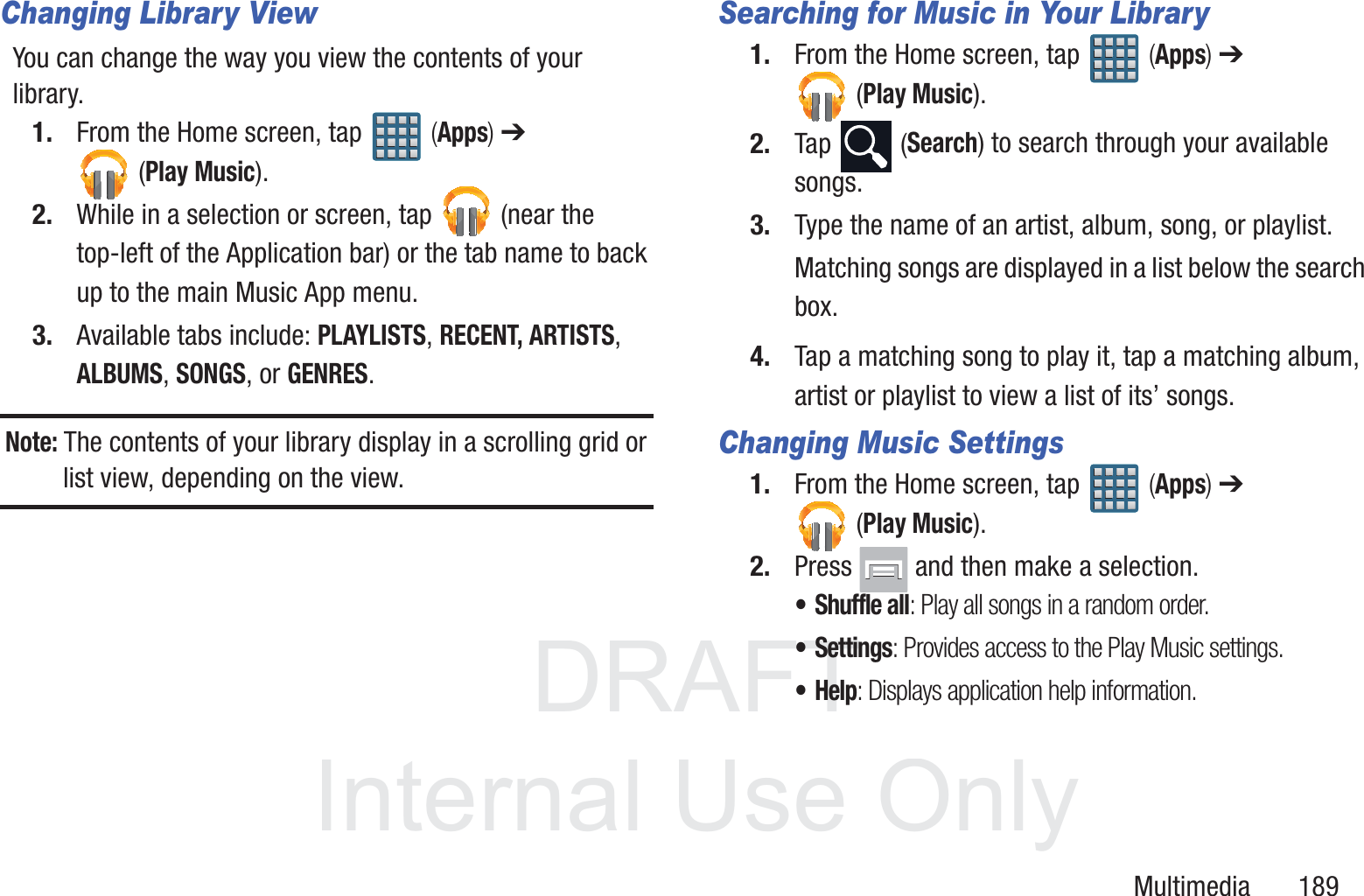 DRAFT InternalUse OnlyMultimedia       189Changing Library ViewYou can change the way you view the contents of your library.1. From the Home screen, tap   (Apps) ➔ (Play Music).2. While in a selection or screen, tap   (near the top-left of the Application bar) or the tab name to back up to the main Music App menu.3. Available tabs include: PLAYLISTS, RECENT, ARTISTS, ALBUMS, SONGS, or GENRES.Note: The contents of your library display in a scrolling grid or list view, depending on the view.Searching for Music in Your Library1. From the Home screen, tap   (Apps) ➔  (Play Music).2. Tap  (Search) to search through your available songs.3. Type the name of an artist, album, song, or playlist.Matching songs are displayed in a list below the search box.4. Tap a matching song to play it, tap a matching album, artist or playlist to view a list of its&rsquo; songs.Changing Music Settings1. From the Home screen, tap   (Apps) ➔  (Play Music).2. Press   and then make a selection.&bull;Shuffle all: Play all songs in a random order.&bull;Settings: Provides access to the Play Music settings.&bull;Help: Displays application help information.