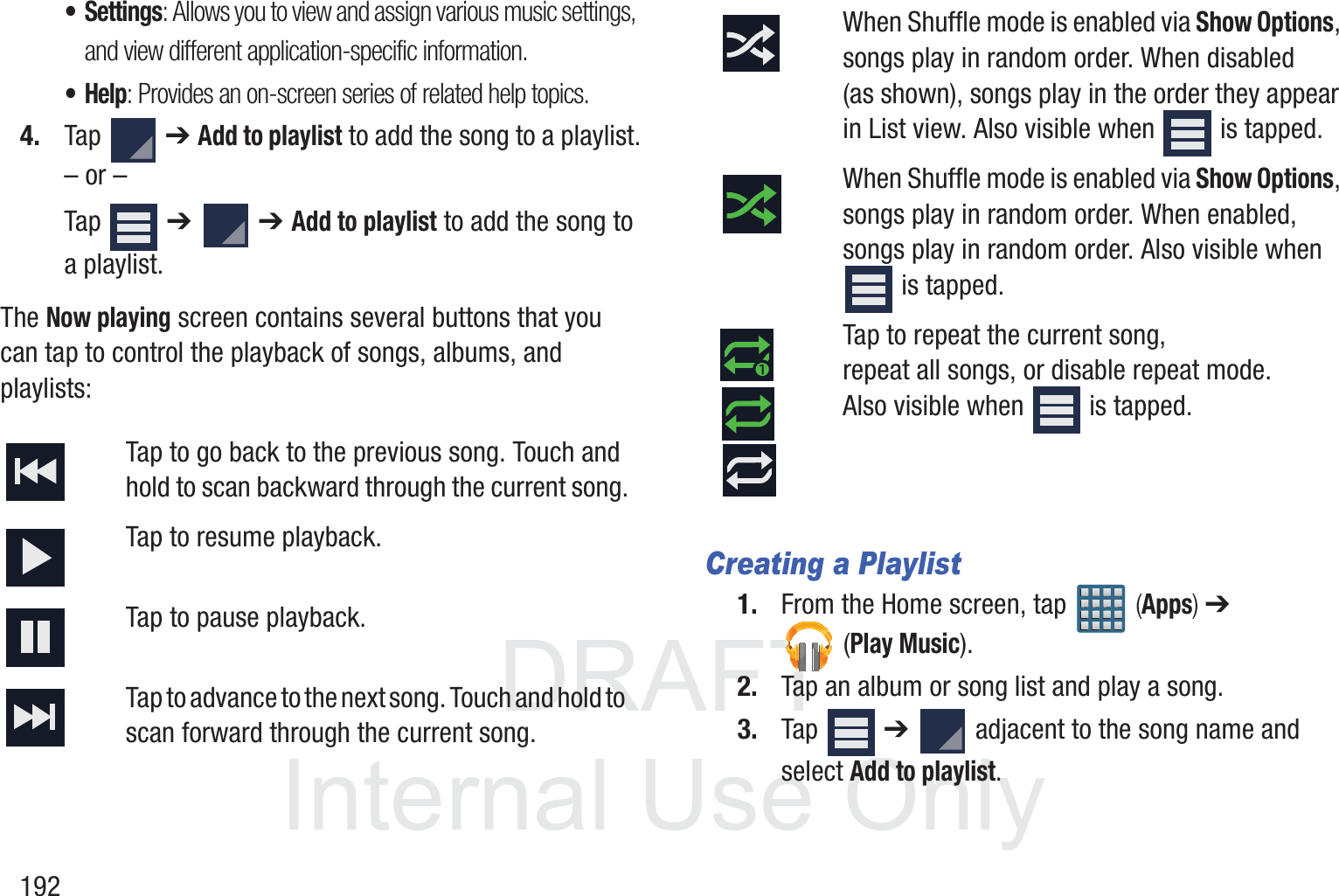 DRAFT InternalUse Only192&bull; Settings: Allows you to view and assign various music settings, and view different application-specific information.&bull;Help: Provides an on-screen series of related help topics.4. Tap  ➔ Add to playlist to add the song to a playlist.&ndash; or &ndash;Tap  ➔   ➔ Add to playlist to add the song to a playlist.The Now playing screen contains several buttons that you can tap to control the playback of songs, albums, and playlists: Creating a Playlist1. From the Home screen, tap   (Apps) ➔  (Play Music).2. Tap an album or song list and play a song.3. Tap  ➔   adjacent to the song name and select Add to playlist.Tap to go back to the previous song. Touch and hold to scan backward through the current song.Tap to resume playback.Tap to pause playback.Tap to advance to the next song. Touch and hold to scan forward through the current song.When Shuffle mode is enabled via Show Options, songs play in random order. When disabled (as shown), songs play in the order they appear in List view. Also visible when   is tapped.When Shuffle mode is enabled via Show Options, songs play in random order. When enabled, songs play in random order. Also visible when  is tapped.Tap to repeat the current song, repeat all songs, or disable repeat mode. Also visible when   is tapped.