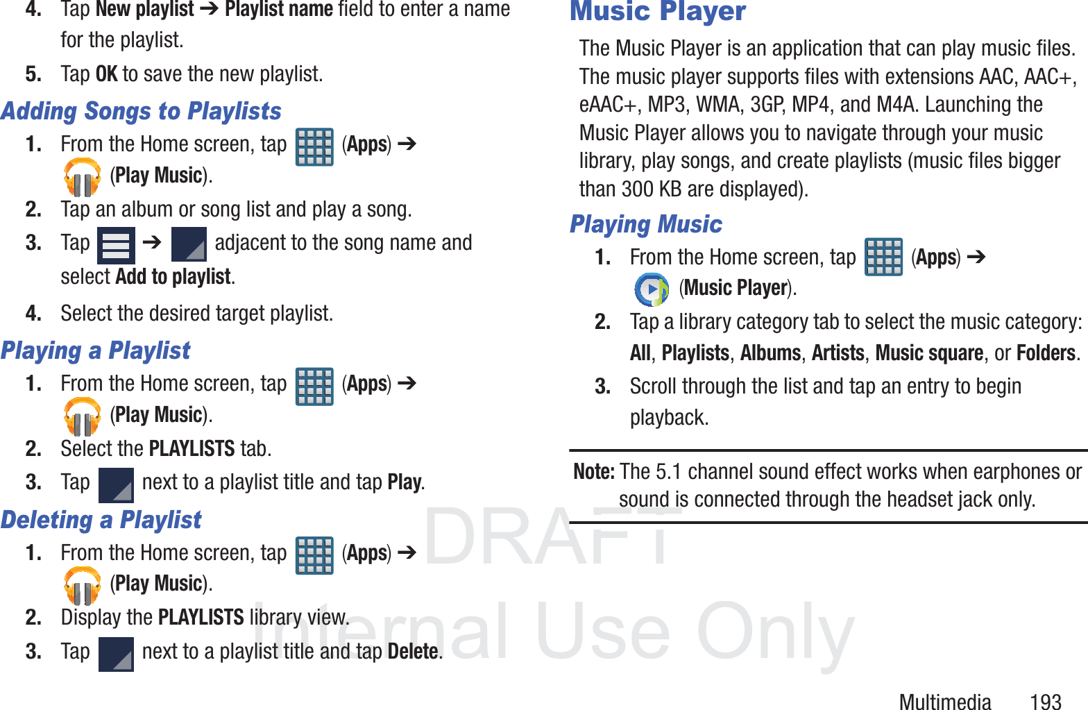 DRAFT InternalUse OnlyMultimedia       1934. Tap New playlist ➔ Playlist name field to enter a name for the playlist.5. Tap OK to save the new playlist.Adding Songs to Playlists1. From the Home screen, tap   (Apps) ➔ (Play Music).2. Tap an album or song list and play a song.3. Tap  ➔   adjacent to the song name and select Add to playlist.4. Select the desired target playlist.Playing a Playlist1. From the Home screen, tap   (Apps) ➔ (Play Music).2. Select the PLAYLISTS tab.3. Tap   next to a playlist title and tap Play.Deleting a Playlist1. From the Home screen, tap   (Apps) ➔ (Play Music).2. Display the PLAYLISTS library view.3. Tap   next to a playlist title and tap Delete.Music PlayerThe Music Player is an application that can play music files. The music player supports files with extensions AAC, AAC+, eAAC+, MP3, WMA, 3GP, MP4, and M4A. Launching the Music Player allows you to navigate through your music library, play songs, and create playlists (music files bigger than 300 KB are displayed).Playing Music1. From the Home screen, tap   (Apps) ➔  (Music Player). 2. Tap a library category tab to select the music category: All, Playlists, Albums, Artists, Music square, or Folders.3. Scroll through the list and tap an entry to begin playback.Note: The 5.1 channel sound effect works when earphones or sound is connected through the headset jack only.