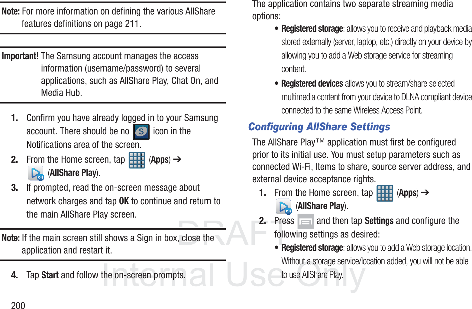 DRAFT InternalUse Only200Note: For more information on defining the various AllShare features definitions on page 211.Important! The Samsung account manages the access information (username/password) to several applications, such as AllShare Play, Chat On, and Media Hub.1. Confirm you have already logged in to your Samsung account. There should be no   icon in the Notifications area of the screen.2. From the Home screen, tap   (Apps) ➔  (AllShare Play).3. If prompted, read the on-screen message about network charges and tap OK to continue and return to the main AllShare Play screen.Note: If the main screen still shows a Sign in box, close the application and restart it. 4. Tap Start and follow the on-screen prompts.The application contains two separate streaming media options:&bull;Registered storage: allows you to receive and playback media stored externally (server, laptop, etc.) directly on your device by allowing you to add a Web storage service for streaming content.&bull; Registered devices allows you to stream/share selected multimedia content from your device to DLNA compliant device connected to the same Wireless Access Point.Configuring AllShare SettingsThe AllShare Play&trade; application must first be configured prior to its initial use. You must setup parameters such as connected Wi-Fi, Items to share, source server address, and external device acceptance rights.1. From the Home screen, tap   (Apps) ➔  (AllShare Play).2. Press   and then tap Settings and configure the following settings as desired:&bull; Registered storage: allows you to add a Web storage location. Without a storage service/location added, you will not be able to use AllShare Play.