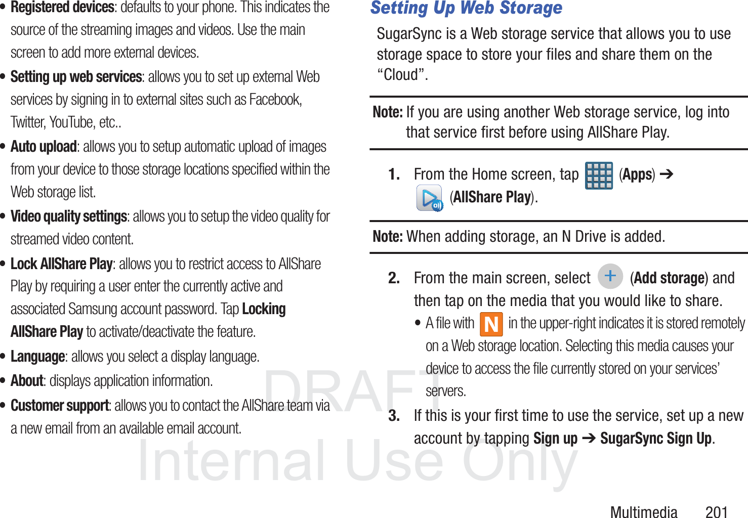 DRAFT InternalUse OnlyMultimedia       201&bull; Registered devices: defaults to your phone. This indicates the source of the streaming images and videos. Use the main screen to add more external devices.&bull; Setting up web services: allows you to set up external Web services by signing in to external sites such as Facebook, Twitter, YouTube, etc.. &bull;Auto upload: allows you to setup automatic upload of images from your device to those storage locations specified within the Web storage list.&bull; Video quality settings: allows you to setup the video quality for streamed video content.&bull; Lock AllShare Play: allows you to restrict access to AllShare Play by requiring a user enter the currently active and associated Samsung account password. Tap Locking AllShare Play to activate/deactivate the feature.&bull; Language: allows you select a display language. &bull;About: displays application information.&bull; Customer support: allows you to contact the AllShare team via a new email from an available email account.Setting Up Web StorageSugarSync is a Web storage service that allows you to use storage space to store your files and share them on the &ldquo;Cloud&rdquo;. Note: If you are using another Web storage service, log into that service first before using AllShare Play.1. From the Home screen, tap   (Apps) ➔  (AllShare Play). Note: When adding storage, an N Drive is added.2. From the main screen, select  (Add storage) and then tap on the media that you would like to share.  &bull;A file with   in the upper-right indicates it is stored remotely on a Web storage location. Selecting this media causes your device to access the file currently stored on your services&rsquo; servers.3. If this is your first time to use the service, set up a new account by tapping Sign up ➔ SugarSync Sign Up.