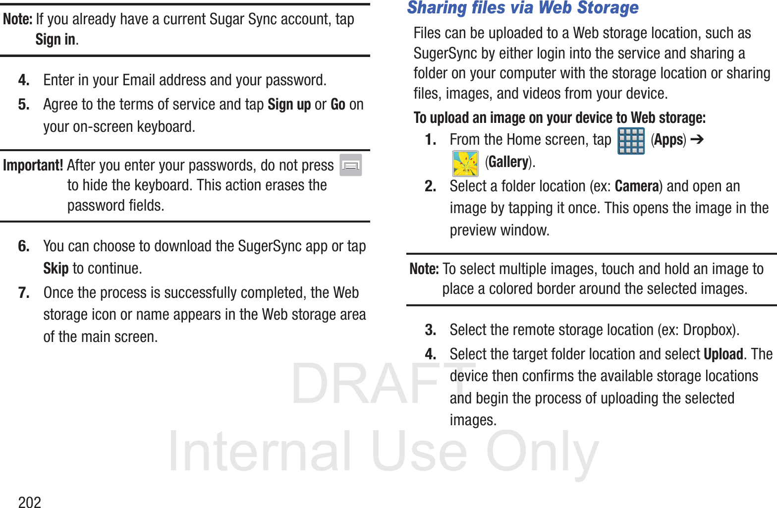 DRAFT InternalUse Only202Note: If you already have a current Sugar Sync account, tap Sign in.4. Enter in your Email address and your password.5. Agree to the terms of service and tap Sign up or Go on your on-screen keyboard.Important! After you enter your passwords, do not press   to hide the keyboard. This action erases the password fields.6. You can choose to download the SugerSync app or tap Skip to continue.7. Once the process is successfully completed, the Web storage icon or name appears in the Web storage area of the main screen.Sharing files via Web StorageFiles can be uploaded to a Web storage location, such as SugerSync by either login into the service and sharing a folder on your computer with the storage location or sharing files, images, and videos from your device.To upload an image on your device to Web storage:1. From the Home screen, tap   (Apps) ➔  (Gallery).2. Select a folder location (ex: Camera) and open an image by tapping it once. This opens the image in the preview window.Note: To select multiple images, touch and hold an image to place a colored border around the selected images.3. Select the remote storage location (ex: Dropbox). 4. Select the target folder location and select Upload. The device then confirms the available storage locations and begin the process of uploading the selected images.