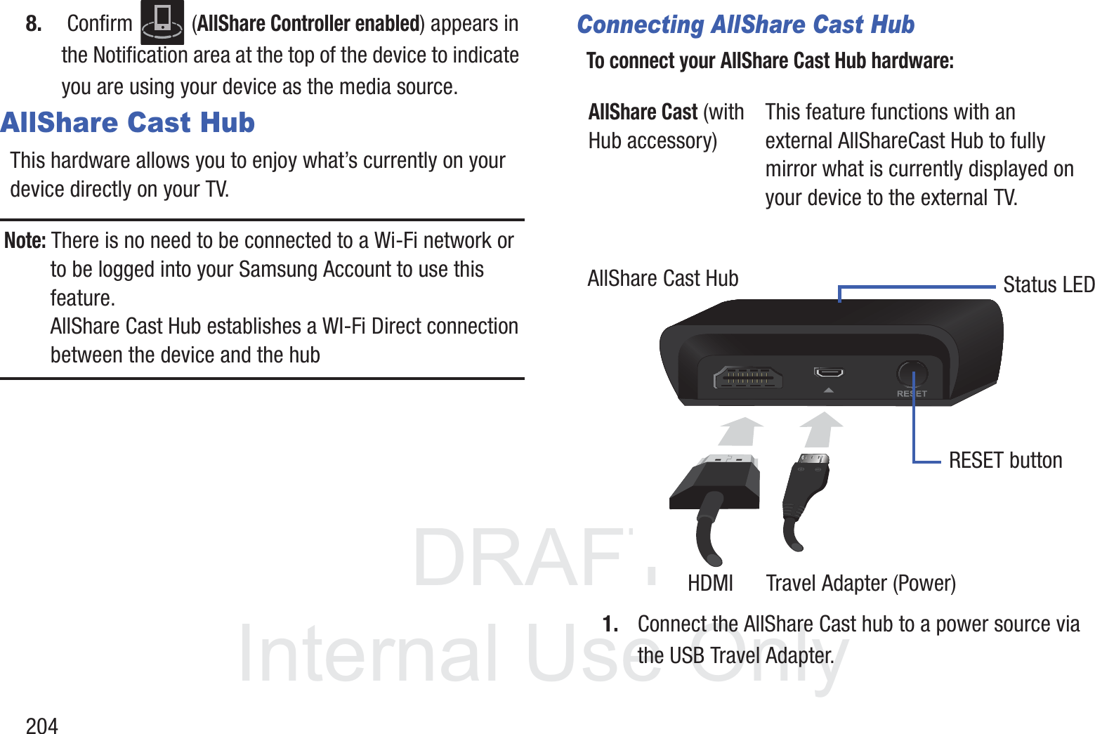 DRAFT InternalUse Only2048.  Confirm   (AllShare Controller enabled) appears in the Notification area at the top of the device to indicate you are using your device as the media source.AllShare Cast HubThis hardware allows you to enjoy what&rsquo;s currently on your device directly on your TV. Note: There is no need to be connected to a Wi-Fi network or to be logged into your Samsung Account to use this feature. AllShare Cast Hub establishes a WI-Fi Direct connection between the device and the hubConnecting AllShare Cast HubTo connect your AllShare Cast Hub hardware: 1. Connect the AllShare Cast hub to a power source via the USB Travel Adapter.AllShare Cast (with Hub accessory)This feature functions with an external AllShareCast Hub to fully mirror what is currently displayed on your device to the external TV.AllShare Cast HubHDMI      Travel Adapter (Power)Status LEDRESET button