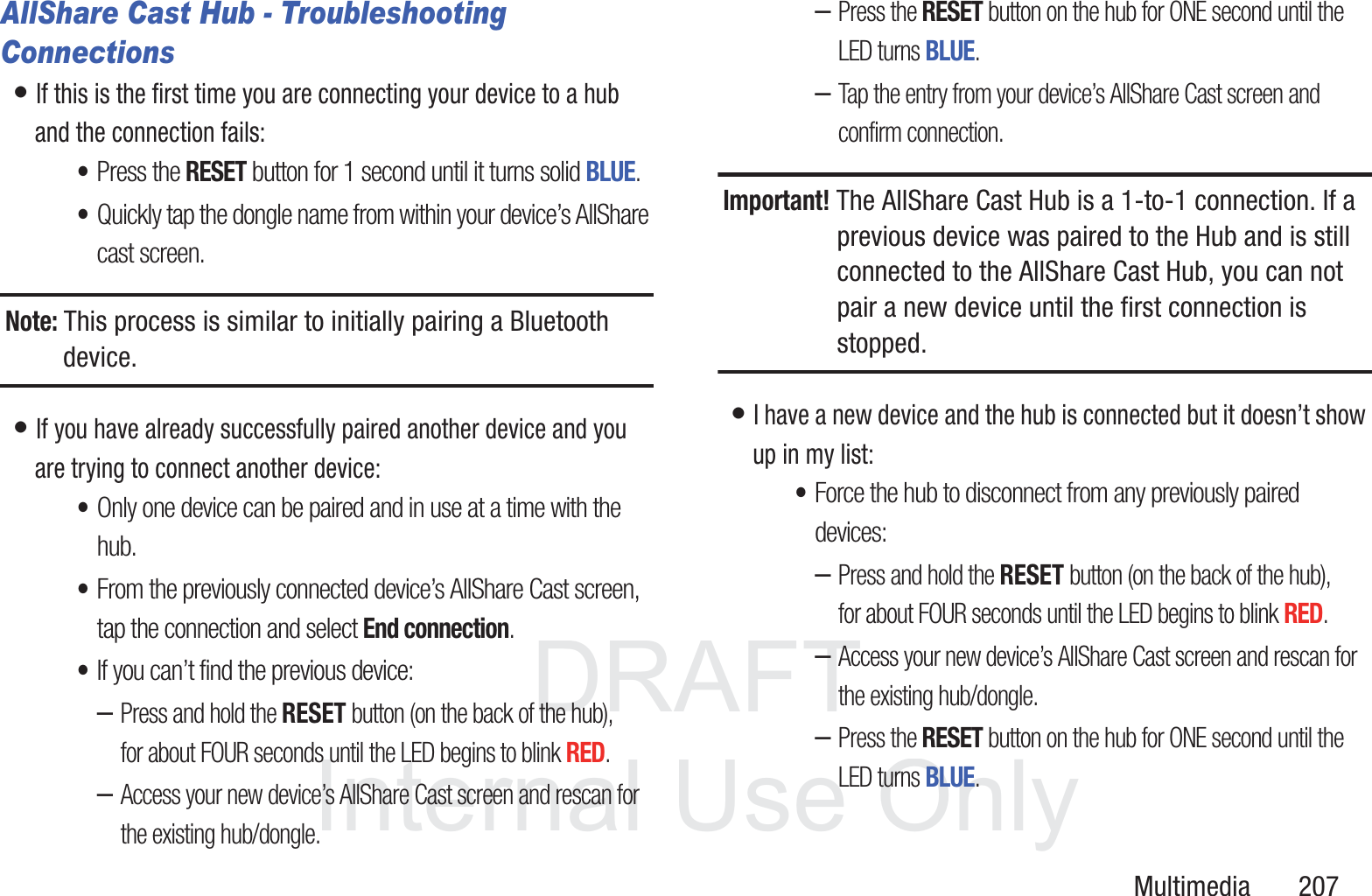 DRAFT InternalUse OnlyMultimedia       207AllShare Cast Hub - Troubleshooting Connections&bull; If this is the first time you are connecting your device to a hub and the connection fails:&bull;Press the RESET button for 1 second until it turns solid BLUE.&bull;Quickly tap the dongle name from within your device&rsquo;s AllShare cast screen.Note: This process is similar to initially pairing a Bluetooth device.&bull; If you have already successfully paired another device and you are trying to connect another device:&bull;Only one device can be paired and in use at a time with the hub.&bull;From the previously connected device&rsquo;s AllShare Cast screen, tap the connection and select End connection.&bull;If you can&rsquo;t find the previous device:&ndash;Press and hold the RESET button (on the back of the hub), for about FOUR seconds until the LED begins to blink RED.&ndash;Access your new device&rsquo;s AllShare Cast screen and rescan for the existing hub/dongle.&ndash;Press the RESET button on the hub for ONE second until the LED turns BLUE.&ndash;Tap the entry from your device&rsquo;s AllShare Cast screen and confirm connection.Important! The AllShare Cast Hub is a 1-to-1 connection. If a previous device was paired to the Hub and is still connected to the AllShare Cast Hub, you can not pair a new device until the first connection is stopped.&bull; I have a new device and the hub is connected but it doesn&rsquo;t show up in my list:&bull;Force the hub to disconnect from any previously paired devices:&ndash;Press and hold the RESET button (on the back of the hub), for about FOUR seconds until the LED begins to blink RED.&ndash;Access your new device&rsquo;s AllShare Cast screen and rescan for the existing hub/dongle.&ndash;Press the RESET button on the hub for ONE second until the LED turns BLUE.