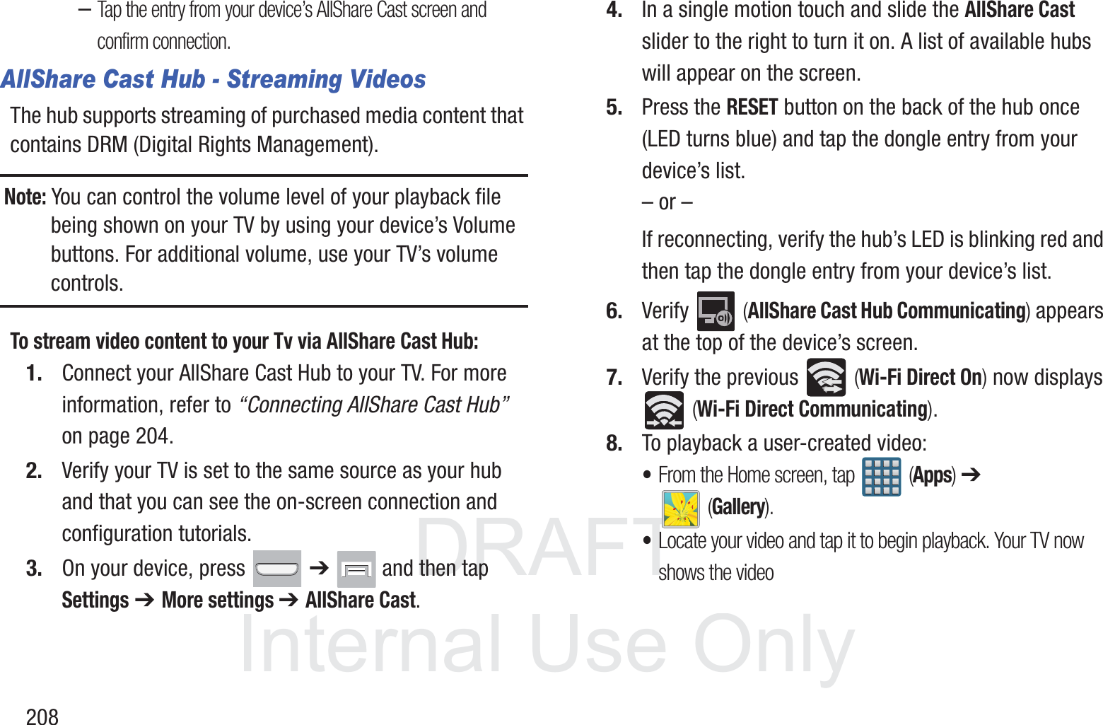 DRAFT InternalUse Only208&ndash;Tap the entry from your device&rsquo;s AllShare Cast screen and confirm connection.AllShare Cast Hub - Streaming VideosThe hub supports streaming of purchased media content that contains DRM (Digital Rights Management).Note: You can control the volume level of your playback file being shown on your TV by using your device&rsquo;s Volume buttons. For additional volume, use your TV&rsquo;s volume controls.To stream video content to your Tv via AllShare Cast Hub:1. Connect your AllShare Cast Hub to your TV. For more information, refer to &ldquo;Connecting AllShare Cast Hub&rdquo;  on page 204.2. Verify your TV is set to the same source as your hub and that you can see the on-screen connection and configuration tutorials.3. On your device, press   ➔   and then tap Settings ➔ More settings ➔ AllShare Cast.4. In a single motion touch and slide the AllShare Cast slider to the right to turn it on. A list of available hubs will appear on the screen.5. Press the RESET button on the back of the hub once (LED turns blue) and tap the dongle entry from your device&rsquo;s list.&ndash; or &ndash;If reconnecting, verify the hub&rsquo;s LED is blinking red and then tap the dongle entry from your device&rsquo;s list.6. Verify  (AllShare Cast Hub Communicating) appears at the top of the device&rsquo;s screen.7. Verify the previous   (Wi-Fi Direct On) now displays  (Wi-Fi Direct Communicating).8. To playback a user-created video:&bull;From the Home screen, tap   (Apps) ➔  (Gallery).&bull;Locate your video and tap it to begin playback. Your TV now shows the video