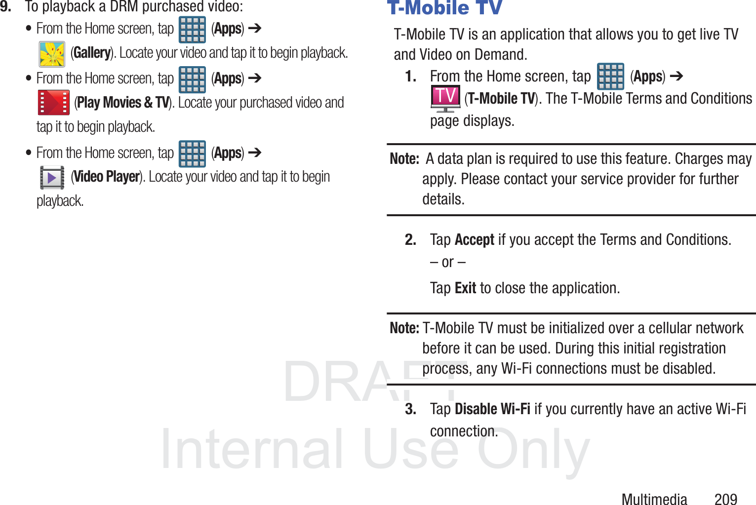 DRAFT InternalUse OnlyMultimedia       2099. To playback a DRM purchased video:&bull;From the Home screen, tap   (Apps) ➔  (Gallery). Locate your video and tap it to begin playback. &bull;From the Home screen, tap   (Apps) ➔  (Play Movies &amp; TV). Locate your purchased video and tap it to begin playback. &bull;From the Home screen, tap   (Apps) ➔  (Video Player). Locate your video and tap it to begin playback. T-Mobile TVT-Mobile TV is an application that allows you to get live TV and Video on Demand.1. From the Home screen, tap   (Apps) ➔  (T-Mobile TV). The T-Mobile Terms and Conditions page displays.Note:  A data plan is required to use this feature. Charges may apply. Please contact your service provider for further details.2. Tap Accept if you accept the Terms and Conditions.&ndash; or &ndash;Tap Exit to close the application.Note: T-Mobile TV must be initialized over a cellular network before it can be used. During this initial registration process, any Wi-Fi connections must be disabled.3. Tap Disable Wi-Fi if you currently have an active Wi-Fi connection.