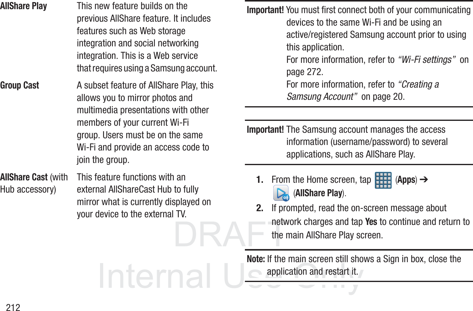 DRAFT InternalUse Only212Important! You must first connect both of your communicating devices to the same Wi-Fi and be using an active/registered Samsung account prior to using this application. For more information, refer to &ldquo;Wi-Fi settings&rdquo;  on page 272. For more information, refer to &ldquo;Creating a Samsung Account&rdquo;  on page 20.Important! The Samsung account manages the access information (username/password) to several applications, such as AllShare Play.1. From the Home screen, tap   (Apps) ➔  (AllShare Play).2. If prompted, read the on-screen message about network charges and tap Yes to continue and return to the main AllShare Play screen.Note: If the main screen still shows a Sign in box, close the application and restart it. AllShare PlayThis new feature builds on the previous AllShare feature. It includes features such as Web storage integration and social networking integration. This is a Web service that requires using a Samsung account.Group CastA subset feature of AllShare Play, this allows you to mirror photos and multimedia presentations with other members of your current Wi-Fi group. Users must be on the same Wi-Fi and provide an access code to join the group.AllShare Cast (with Hub accessory)This feature functions with an external AllShareCast Hub to fully mirror what is currently displayed on your device to the external TV.