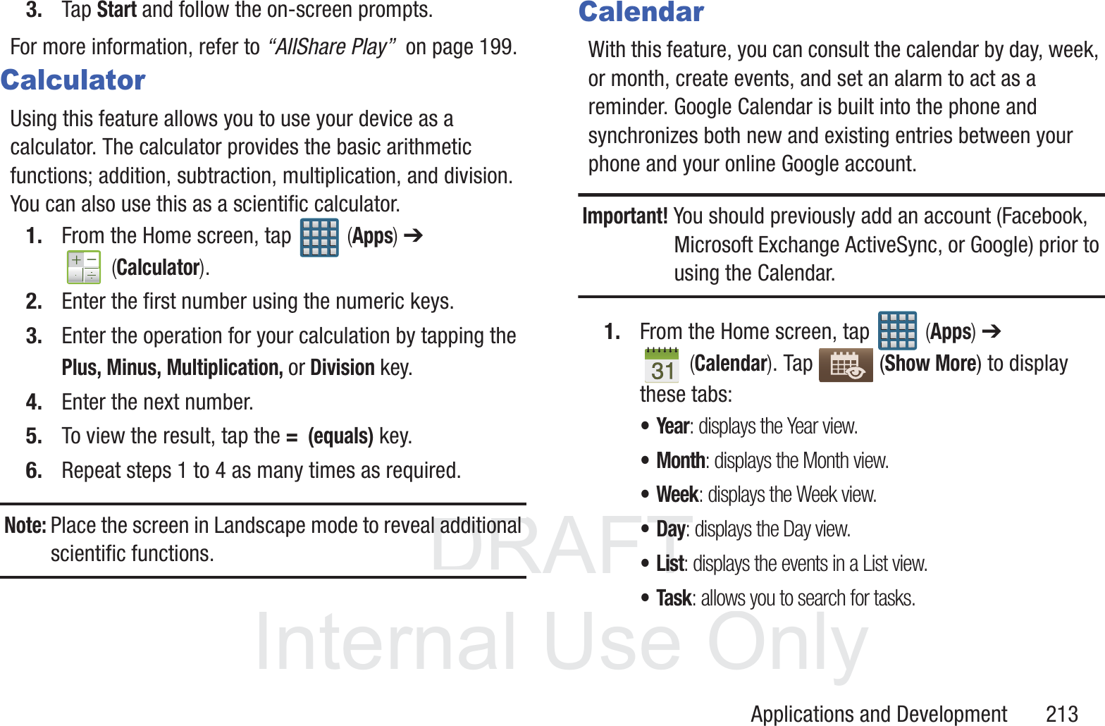DRAFT InternalUse OnlyApplications and Development       2133. Tap Start and follow the on-screen prompts.For more information, refer to &ldquo;AllShare Play&rdquo;  on page 199.CalculatorUsing this feature allows you to use your device as a calculator. The calculator provides the basic arithmetic functions; addition, subtraction, multiplication, and division. You can also use this as a scientific calculator.1. From the Home screen, tap   (Apps) ➔  (Calculator). 2. Enter the first number using the numeric keys.3. Enter the operation for your calculation by tapping the Plus, Minus, Multiplication, or Division key.4. Enter the next number.5. To view the result, tap the =  (equals) key.6. Repeat steps 1 to 4 as many times as required.Note: Place the screen in Landscape mode to reveal additional scientific functions.CalendarWith this feature, you can consult the calendar by day, week, or month, create events, and set an alarm to act as a reminder. Google Calendar is built into the phone and synchronizes both new and existing entries between your phone and your online Google account.Important! You should previously add an account (Facebook, Microsoft Exchange ActiveSync, or Google) prior to using the Calendar.1. From the Home screen, tap   (Apps) ➔  (Calendar). Tap   (Show More) to display these tabs:&bull;Year: displays the Year view.&bull;Month: displays the Month view.&bull; Week: displays the Week view.&bull;Day: displays the Day view.&bull;List: displays the events in a List view.&bull;Task: allows you to search for tasks.