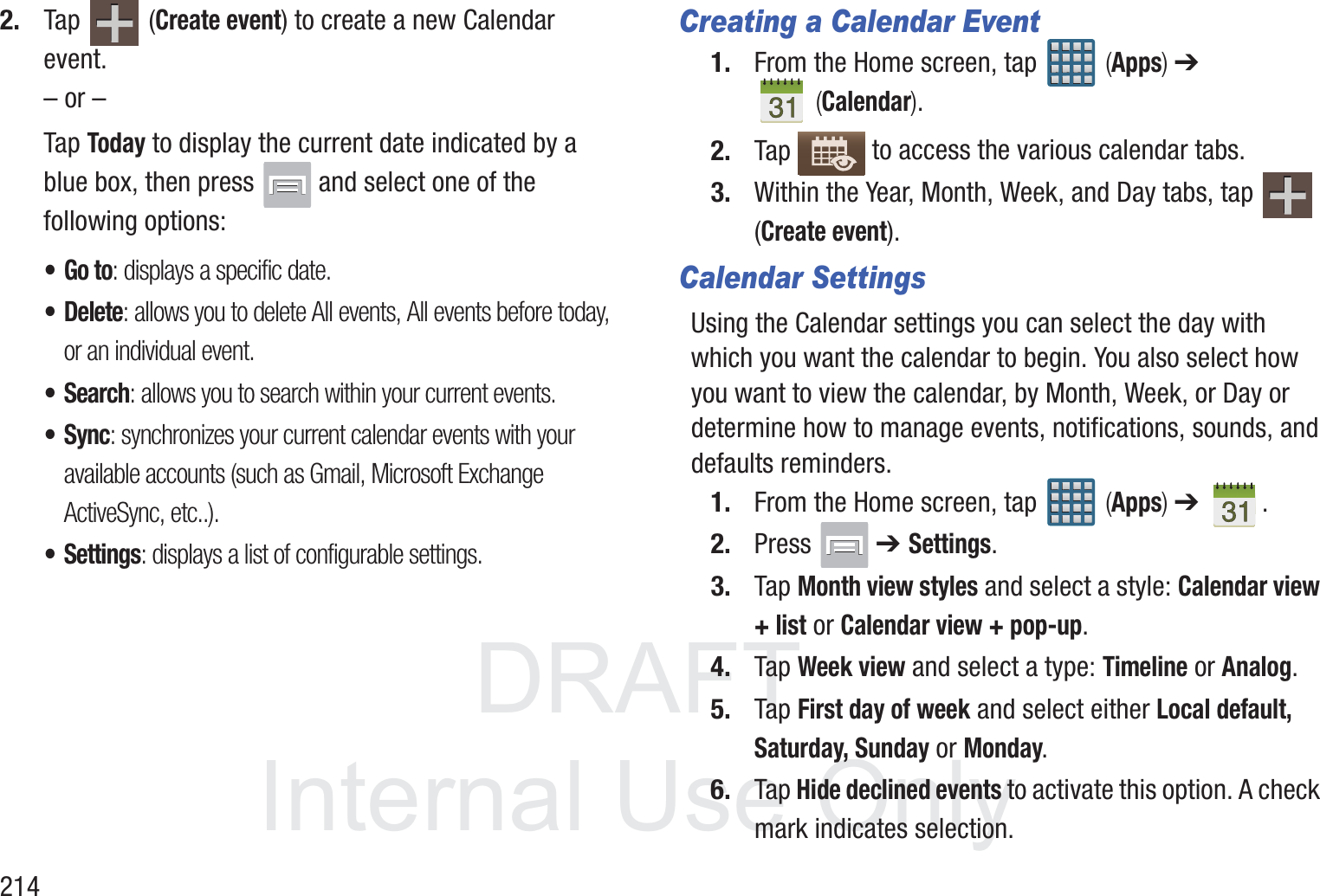 DRAFT InternalUse Only2142. Tap  (Create event) to create a new Calendar event.&ndash; or &ndash;Tap Today to display the current date indicated by a blue box, then press   and select one of the following options:&bull;Go to: displays a specific date.&bull;Delete: allows you to delete All events, All events before today, or an individual event.&bull;Search: allows you to search within your current events.&bull; Sync: synchronizes your current calendar events with your available accounts (such as Gmail, Microsoft Exchange ActiveSync, etc..).&bull; Settings: displays a list of configurable settings.Creating a Calendar Event1. From the Home screen, tap   (Apps) ➔  (Calendar).2. Tap   to access the various calendar tabs.3. Within the Year, Month, Week, and Day tabs, tap   (Create event).Calendar SettingsUsing the Calendar settings you can select the day with which you want the calendar to begin. You also select how you want to view the calendar, by Month, Week, or Day or determine how to manage events, notifications, sounds, and defaults reminders.1. From the Home screen, tap   (Apps) ➔  .2. Press  ➔ Settings.3. Tap Month view styles and select a style: Calendar view + list or Calendar view + pop-up.4. Tap Week view and select a type: Timeline or Analog.5. Tap First day of week and select either Local default, Saturday, Sunday or Monday.6. Tap Hide declined events to activate this option. A check mark indicates selection.
