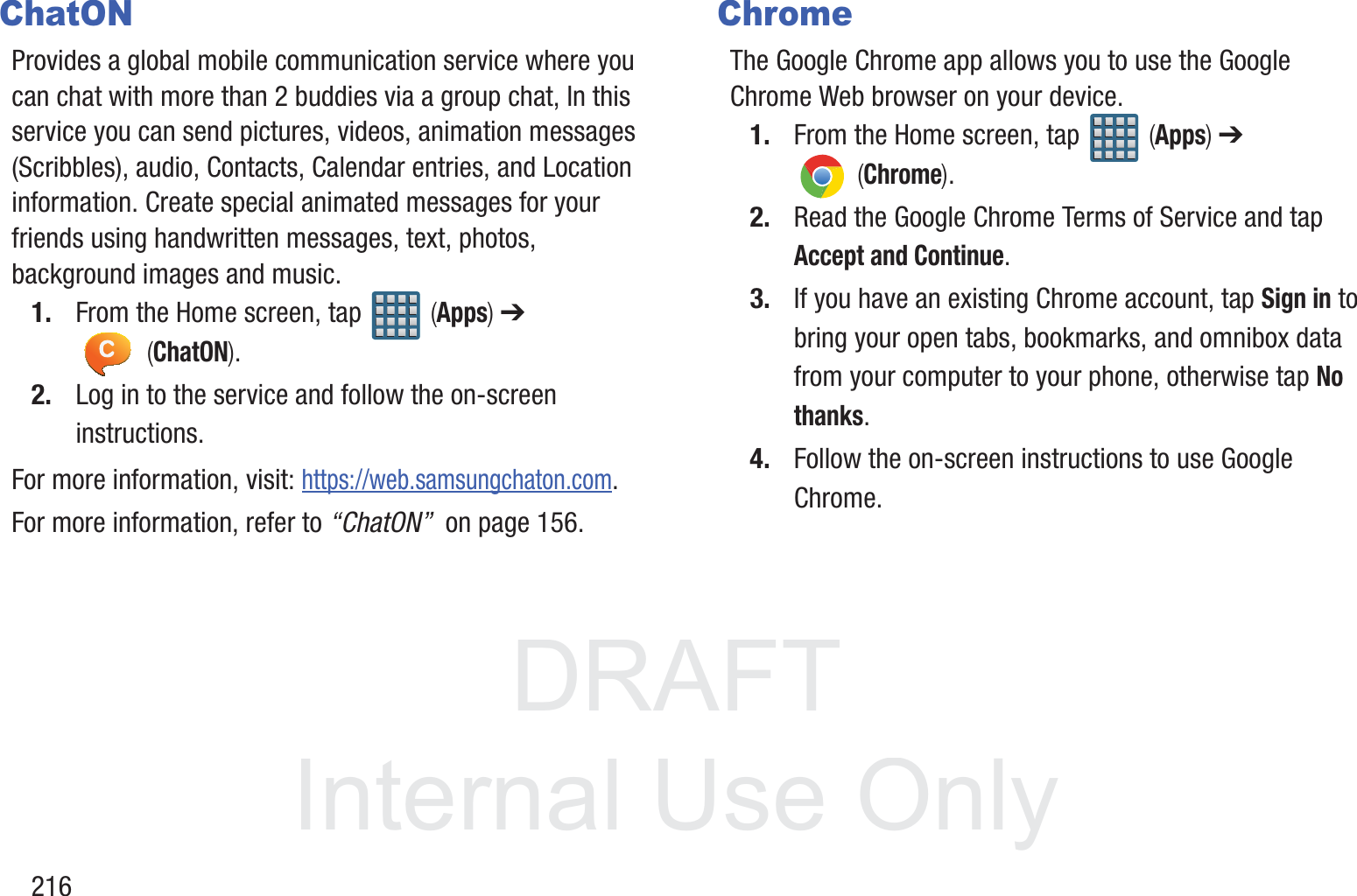 DRAFT InternalUse Only216ChatONProvides a global mobile communication service where you can chat with more than 2 buddies via a group chat, In this service you can send pictures, videos, animation messages (Scribbles), audio, Contacts, Calendar entries, and Location information. Create special animated messages for your friends using handwritten messages, text, photos, background images and music.1. From the Home screen, tap   (Apps) ➔  (ChatON).2. Log in to the service and follow the on-screen instructions.For more information, visit: https://web.samsungchaton.com.For more information, refer to &ldquo;ChatON&rdquo;  on page 156.ChromeThe Google Chrome app allows you to use the Google Chrome Web browser on your device.1. From the Home screen, tap   (Apps) ➔  (Chrome).2. Read the Google Chrome Terms of Service and tap Accept and Continue.3. If you have an existing Chrome account, tap Sign in to bring your open tabs, bookmarks, and omnibox data from your computer to your phone, otherwise tap No thanks.4. Follow the on-screen instructions to use Google Chrome.