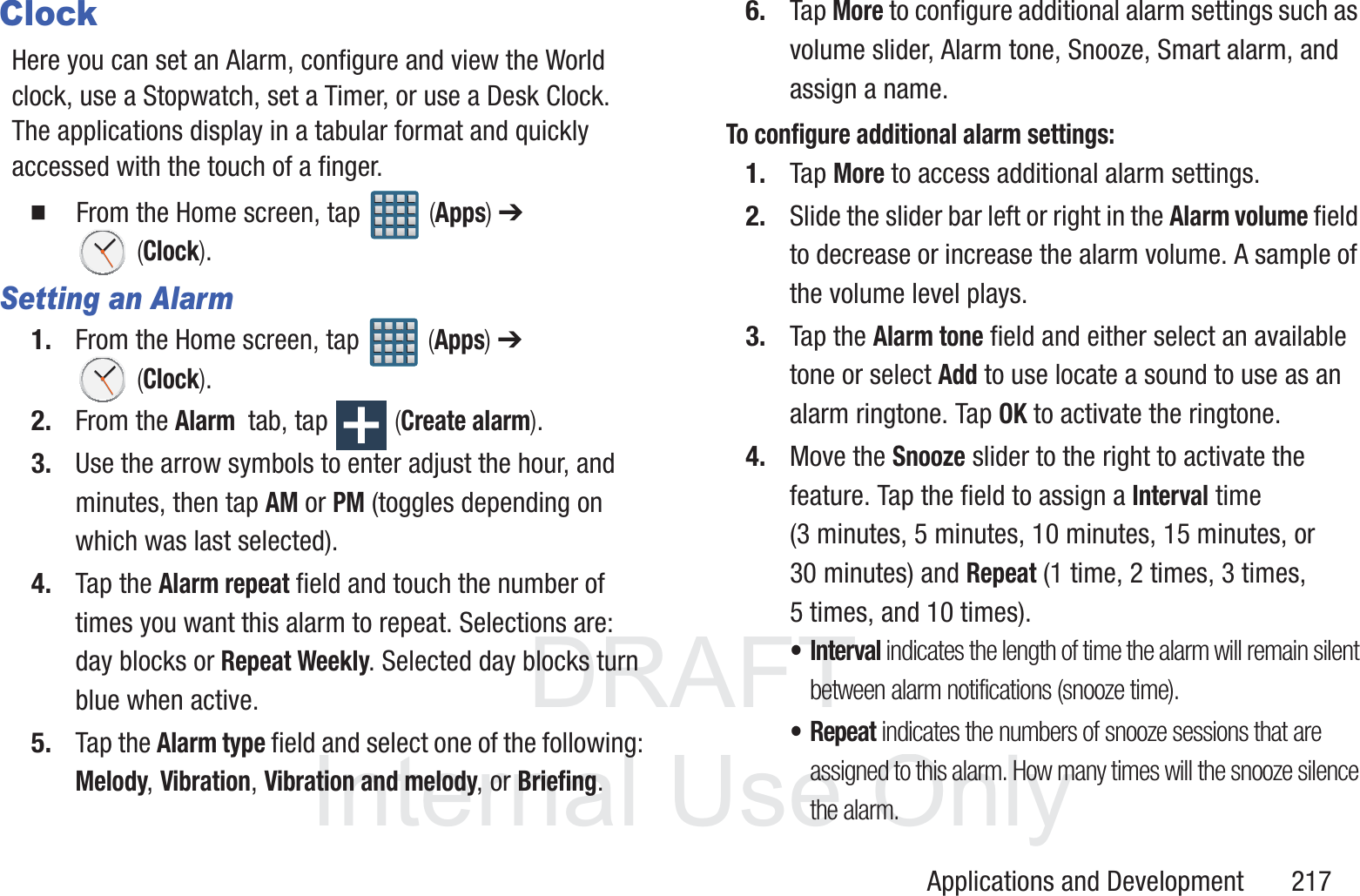 DRAFT InternalUse OnlyApplications and Development       217ClockHere you can set an Alarm, configure and view the World clock, use a Stopwatch, set a Timer, or use a Desk Clock. The applications display in a tabular format and quickly accessed with the touch of a finger.   From the Home screen, tap   (Apps) ➔  (Clock).Setting an Alarm1. From the Home screen, tap   (Apps) ➔  (Clock).2. From the Alarm  tab, tap   (Create alarm).3. Use the arrow symbols to enter adjust the hour, and minutes, then tap AM or PM (toggles depending on which was last selected).4. Tap the Alarm repeat field and touch the number of times you want this alarm to repeat. Selections are: day blocks or Repeat Weekly. Selected day blocks turn blue when active.5. Tap the Alarm type field and select one of the following: Melody, Vibration, Vibration and melody, or Briefing.6. Tap More to configure additional alarm settings such as volume slider, Alarm tone, Snooze, Smart alarm, and assign a name.To configure additional alarm settings:1. Tap More to access additional alarm settings.2. Slide the slider bar left or right in the Alarm volume field to decrease or increase the alarm volume. A sample of the volume level plays.3. Tap the Alarm tone field and either select an available tone or select Add to use locate a sound to use as an alarm ringtone. Tap OK to activate the ringtone.4. Move the Snooze slider to the right to activate the feature. Tap the field to assign a Interval time (3 minutes, 5 minutes, 10 minutes, 15 minutes, or 30 minutes) and Repeat (1 time, 2 times, 3 times, 5 times, and 10 times).&bull;Interval indicates the length of time the alarm will remain silent between alarm notifications (snooze time).&bull;Repeat indicates the numbers of snooze sessions that are assigned to this alarm. How many times will the snooze silence the alarm.