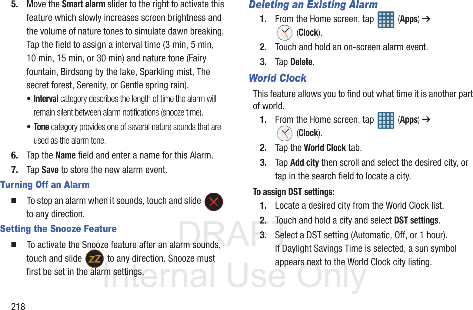 DRAFT InternalUse Only2185. Move the Smart alarm slider to the right to activate this feature which slowly increases screen brightness and the volume of nature tones to simulate dawn breaking. Tap the field to assign a interval time (3 min, 5 min, 10 min, 15 min, or 30 min) and nature tone (Fairy fountain, Birdsong by the lake, Sparkling mist, The secret forest, Serenity, or Gentle spring rain).&bull;Interval category describes the length of time the alarm will remain silent between alarm notifications (snooze time).&bull;Tone category provides one of several nature sounds that are used as the alarm tone.6. Tap the Name field and enter a name for this Alarm.7. Tap Save to store the new alarm event.Turning Off an Alarm  To stop an alarm when it sounds, touch and slide   to any direction.Setting the Snooze Feature  To activate the Snooze feature after an alarm sounds, touch and slide   to any direction. Snooze must first be set in the alarm settings. Deleting an Existing Alarm1. From the Home screen, tap   (Apps) ➔  (Clock).2. Touch and hold an on-screen alarm event.3. Tap Delete.World ClockThis feature allows you to find out what time it is another part of world.1. From the Home screen, tap   (Apps) ➔  (Clock).2. Tap the World Clock tab.3. Tap Add city then scroll and select the desired city, or tap in the search field to locate a city.To assign DST settings:1. Locate a desired city from the World Clock list.2. Touch and hold a city and select DST settings.3. Select a DST setting (Automatic, Off, or 1 hour). If Daylight Savings Time is selected, a sun symbol appears next to the World Clock city listing.
