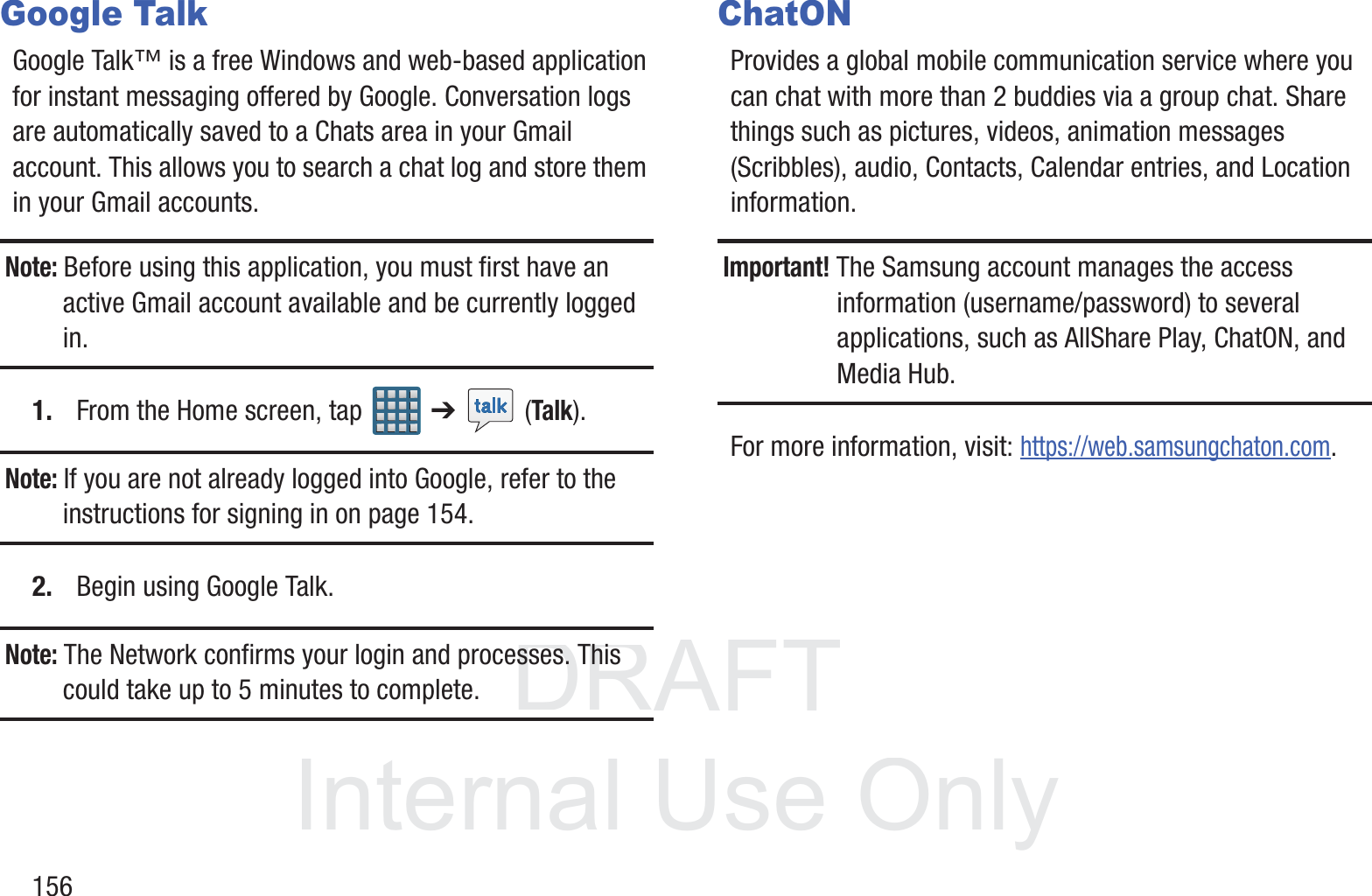 DRAFT InternalUse Only156Google TalkGoogle Talk&trade; is a free Windows and web-based application for instant messaging offered by Google. Conversation logs are automatically saved to a Chats area in your Gmail account. This allows you to search a chat log and store them in your Gmail accounts.Note: Before using this application, you must first have an active Gmail account available and be currently logged in.1. From the Home screen, tap   ➔  (Talk).Note: If you are not already logged into Google, refer to the instructions for signing in on page 154.2. Begin using Google Talk.Note: The Network confirms your login and processes. This could take up to 5 minutes to complete.ChatONProvides a global mobile communication service where you can chat with more than 2 buddies via a group chat. Share things such as pictures, videos, animation messages (Scribbles), audio, Contacts, Calendar entries, and Location information. Important! The Samsung account manages the access information (username/password) to several applications, such as AllShare Play, ChatON, and Media Hub.For more information, visit: https://web.samsungchaton.com.