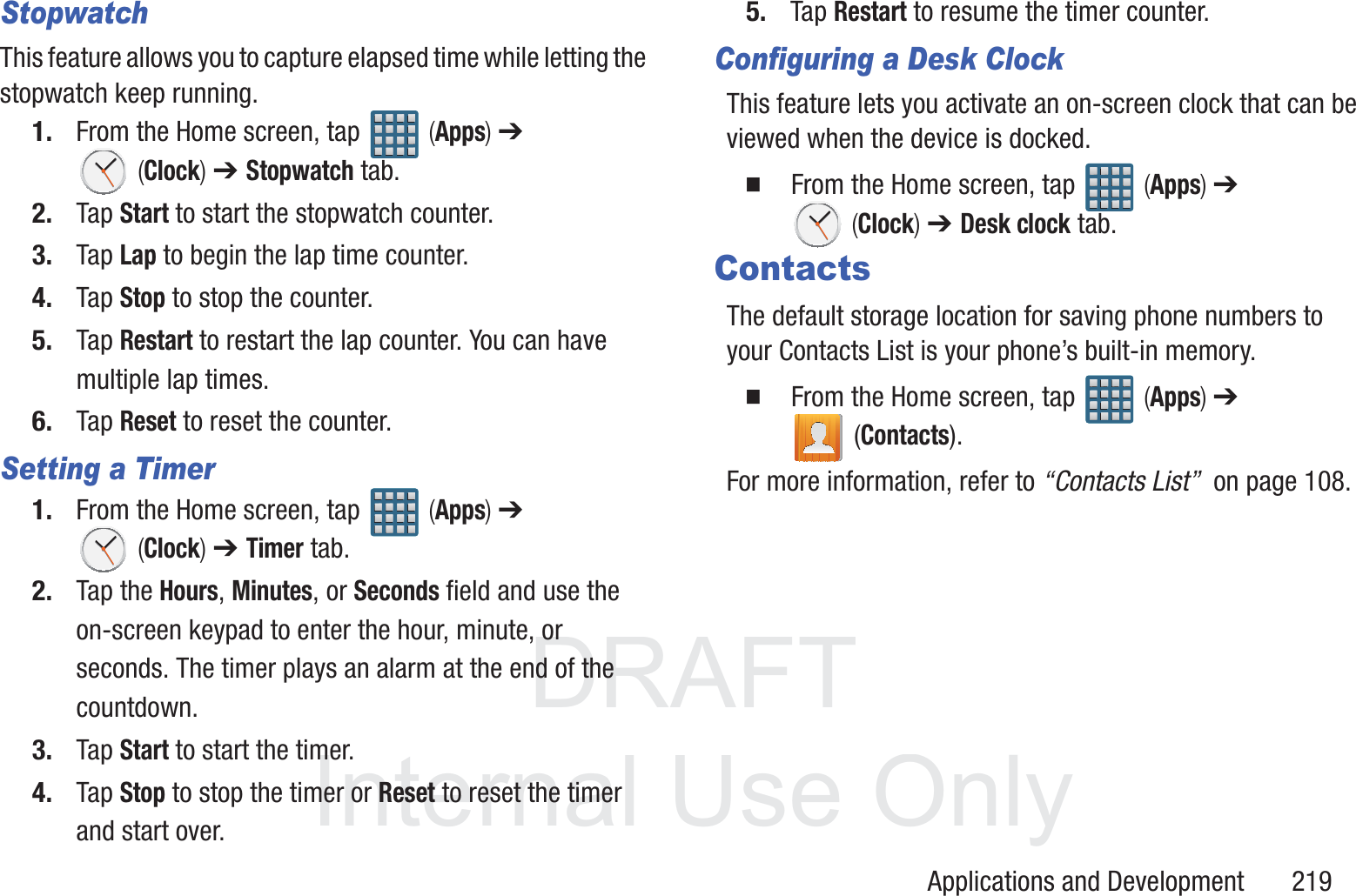 DRAFT InternalUse OnlyApplications and Development       219StopwatchThis feature allows you to capture elapsed time while letting the stopwatch keep running.1. From the Home screen, tap   (Apps) ➔  (Clock) ➔ Stopwatch tab.2. Tap Start to start the stopwatch counter.3. Tap Lap to begin the lap time counter. 4. Tap Stop to stop the counter. 5. Tap Restart to restart the lap counter. You can have multiple lap times.6. Tap Reset to reset the counter.Setting a Timer1. From the Home screen, tap   (Apps) ➔  (Clock) ➔ Timer tab.2. Tap the Hours, Minutes, or Seconds field and use the on-screen keypad to enter the hour, minute, or seconds. The timer plays an alarm at the end of the countdown.3. Tap Start to start the timer.4. Tap Stop to stop the timer or Reset to reset the timer and start over.5. Tap Restart to resume the timer counter.Configuring a Desk ClockThis feature lets you activate an on-screen clock that can be viewed when the device is docked.  From the Home screen, tap   (Apps) ➔  (Clock) ➔ Desk clock tab.ContactsThe default storage location for saving phone numbers to your Contacts List is your phone&rsquo;s built-in memory.  From the Home screen, tap   (Apps) ➔  (Contacts).For more information, refer to &ldquo;Contacts List&rdquo;  on page 108.