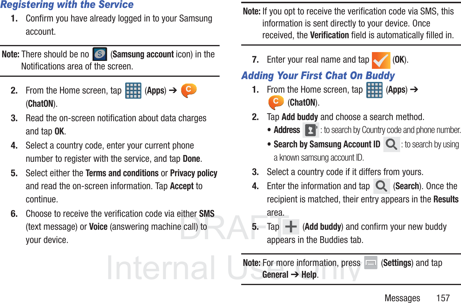 DRAFT InternalUse OnlyMessages       157Registering with the Service1. Confirm you have already logged in to your Samsung account. Note: There should be no   (Samsung account icon) in the Notifications area of the screen.2. From the Home screen, tap   (Apps) ➔  (ChatON).3. Read the on-screen notification about data charges and tap OK.4. Select a country code, enter your current phone number to register with the service, and tap Done.5. Select either the Terms and conditions or Privacy policy and read the on-screen information. Tap Accept to continue.6. Choose to receive the verification code via either SMS (text message) or Voice (answering machine call) to your device.Note: If you opt to receive the verification code via SMS, this information is sent directly to your device. Once received, the Verification field is automatically filled in.7. Enter your real name and tap   (OK).Adding Your First Chat On Buddy1. From the Home screen, tap   (Apps) ➔  (ChatON).2. Tap Add buddy and choose a search method.&bull;Address : to search by Country code and phone number.&bull; Search by Samsung Account ID : to search by using a known samsung account ID.3. Select a country code if it differs from yours.4. Enter the information and tap   (Search). Once the recipient is matched, their entry appears in the Results area.5. Tap  (Add buddy) and confirm your new buddy appears in the Buddies tab.Note: For more information, press   (Settings) and tap General ➔ Help.