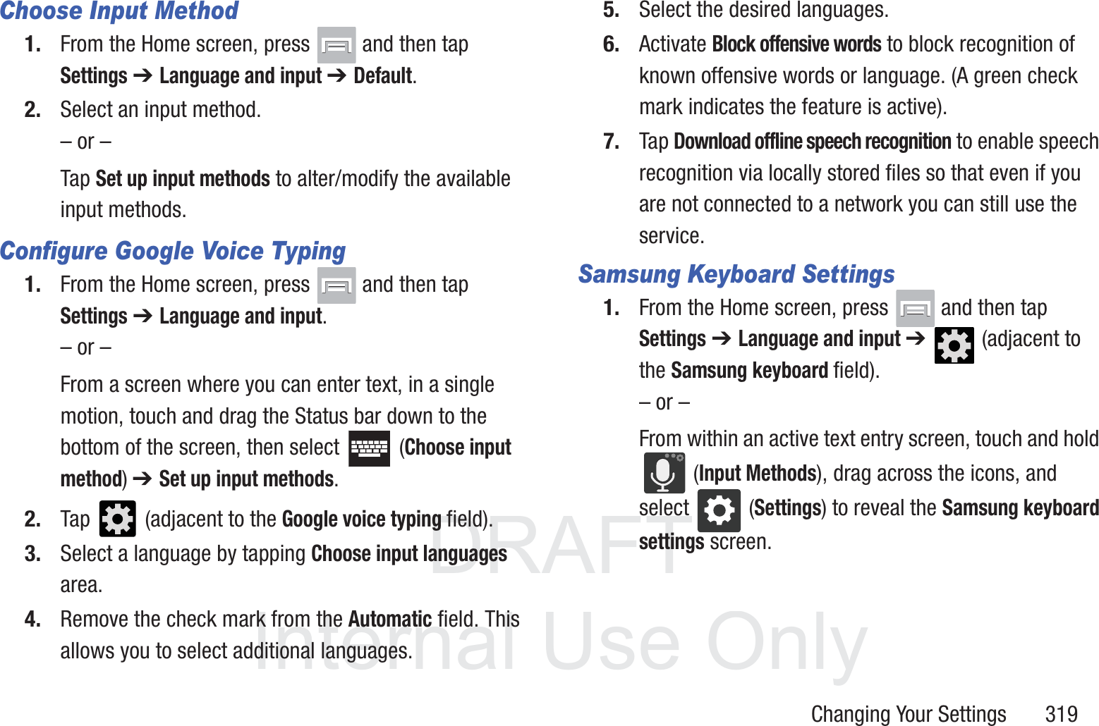 DRAFT InternalUse OnlyChanging Your Settings       319Choose Input Method1. From the Home screen, press   and then tap Settings ➔ Language and input ➔ Default.2. Select an input method.&ndash; or &ndash;Tap Set up input methods to alter/modify the available input methods.Configure Google Voice Typing1. From the Home screen, press   and then tap Settings ➔ Language and input.&ndash; or &ndash;From a screen where you can enter text, in a single motion, touch and drag the Status bar down to the bottom of the screen, then select   (Choose input method) ➔ Set up input methods.2. Tap   (adjacent to the Google voice typing field).3. Select a language by tapping Choose input languages area.4. Remove the check mark from the Automatic field. This allows you to select additional languages.5. Select the desired languages.6. Activate Block offensive words to block recognition of known offensive words or language. (A green check mark indicates the feature is active).7. Tap Download offline speech recognition to enable speech recognition via locally stored files so that even if you are not connected to a network you can still use the service.Samsung Keyboard Settings1. From the Home screen, press   and then tap Settings ➔ Language and input ➔   (adjacent to the Samsung keyboard field).&ndash; or &ndash;From within an active text entry screen, touch and hold  (Input Methods), drag across the icons, and select   (Settings) to reveal the Samsung keyboard settings screen.