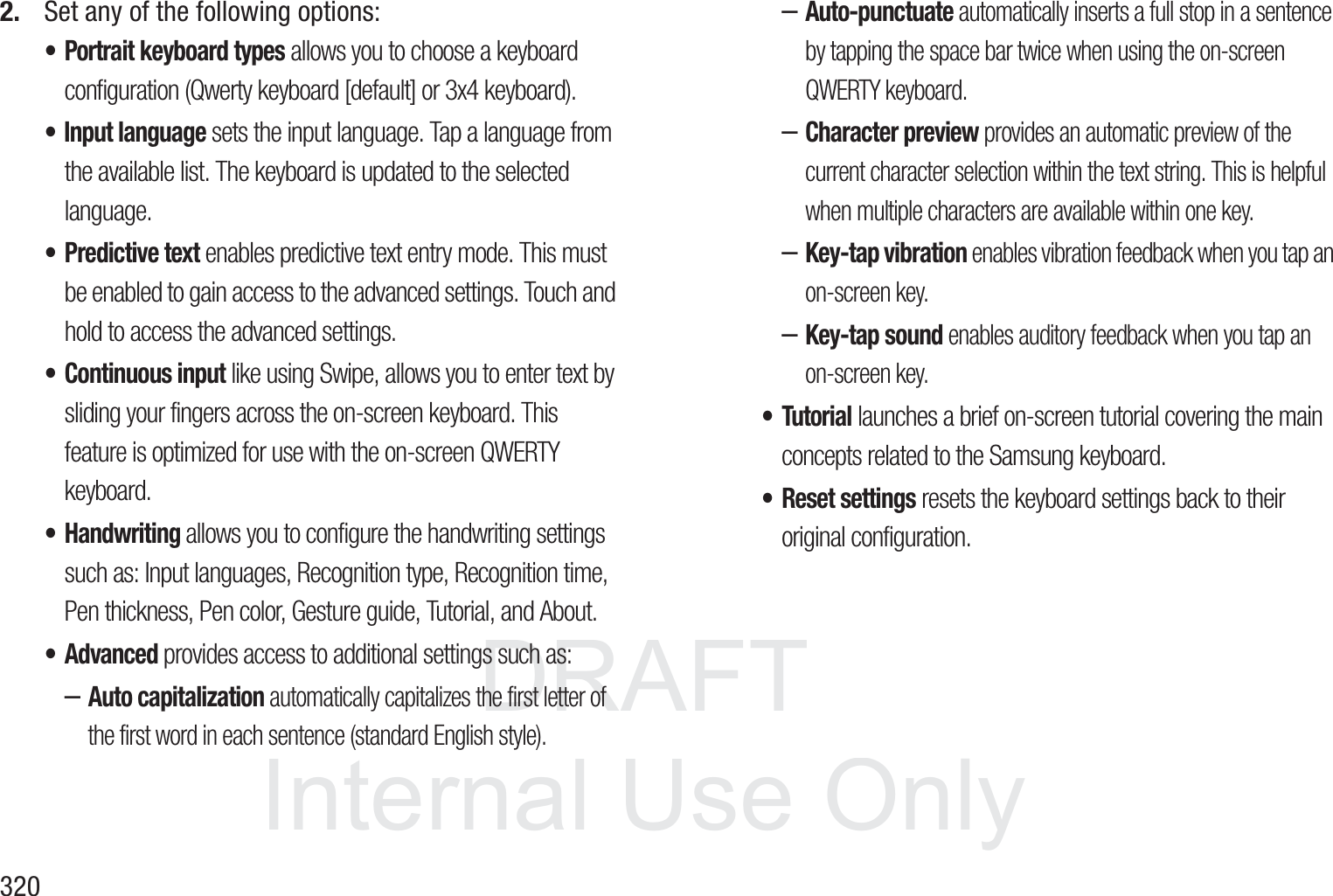 DRAFT InternalUse Only3202. Set any of the following options:&bull; Portrait keyboard types allows you to choose a keyboard configuration (Qwerty keyboard [default] or 3x4 keyboard).&bull; Input language sets the input language. Tap a language from the available list. The keyboard is updated to the selected language.&bull; Predictive text enables predictive text entry mode. This must be enabled to gain access to the advanced settings. Touch and hold to access the advanced settings.&bull; Continuous input like using Swipe, allows you to enter text by sliding your fingers across the on-screen keyboard. This feature is optimized for use with the on-screen QWERTY keyboard. &bull; Handwriting allows you to configure the handwriting settings such as: Input languages, Recognition type, Recognition time, Pen thickness, Pen color, Gesture guide, Tutorial, and About. &bull; Advanced provides access to additional settings such as: &ndash;Auto capitalization automatically capitalizes the first letter of the first word in each sentence (standard English style). &ndash;Auto-punctuate automatically inserts a full stop in a sentence by tapping the space bar twice when using the on-screen QWERTY keyboard. &ndash;Character preview provides an automatic preview of the current character selection within the text string. This is helpful when multiple characters are available within one key.&ndash;Key-tap vibration enables vibration feedback when you tap an on-screen key.&ndash;Key-tap sound enables auditory feedback when you tap an on-screen key.&bull; Tutorial launches a brief on-screen tutorial covering the main concepts related to the Samsung keyboard.&bull; Reset settings resets the keyboard settings back to their original configuration.