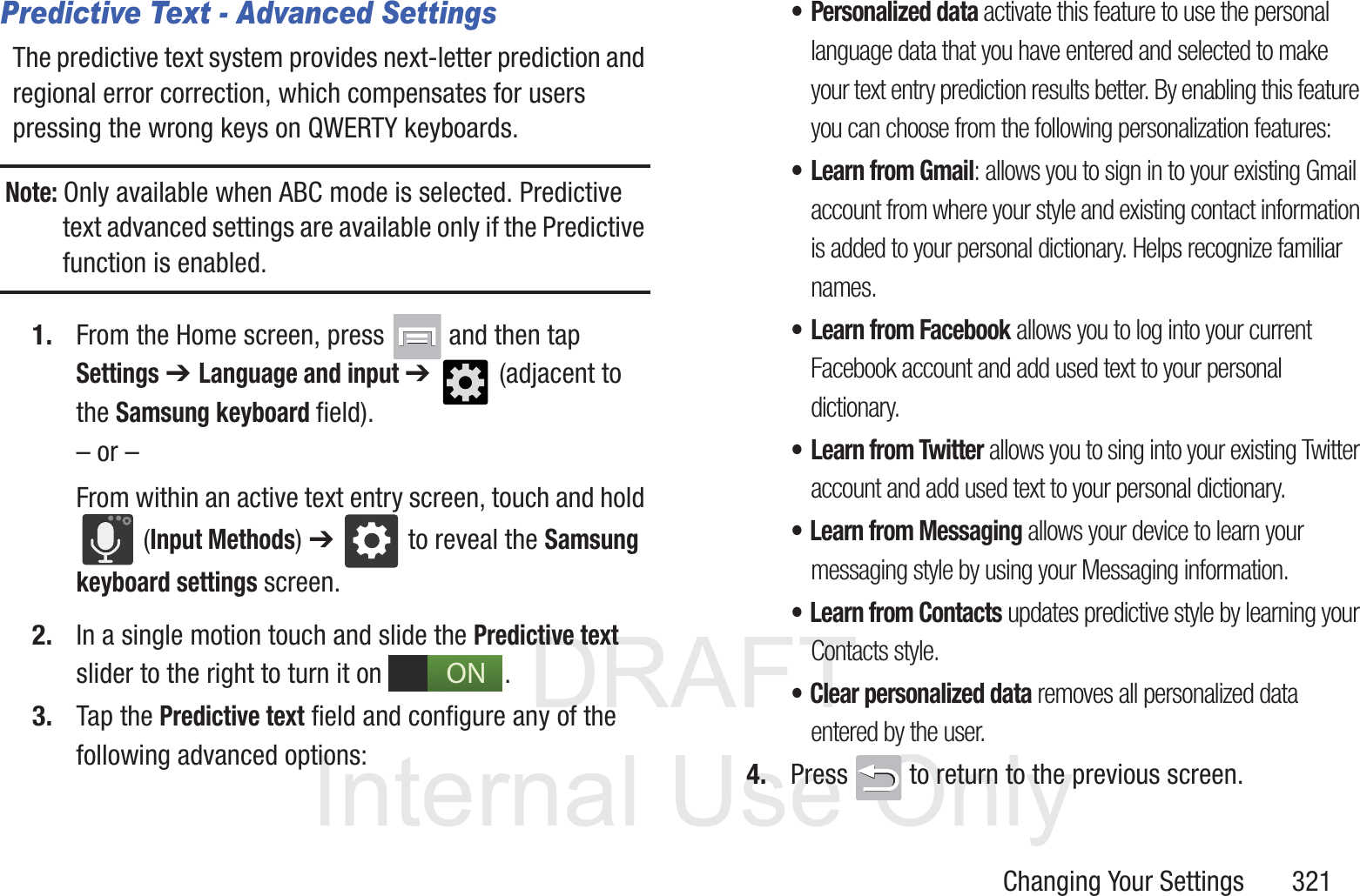 DRAFT InternalUse OnlyChanging Your Settings       321Predictive Text - Advanced SettingsThe predictive text system provides next-letter prediction and regional error correction, which compensates for users pressing the wrong keys on QWERTY keyboards.Note: Only available when ABC mode is selected. Predictive text advanced settings are available only if the Predictive function is enabled.1. From the Home screen, press   and then tap Settings ➔ Language and input ➔   (adjacent to the Samsung keyboard field).&ndash; or &ndash;From within an active text entry screen, touch and hold  (Input Methods) ➔  to reveal the Samsung keyboard settings screen.2. In a single motion touch and slide the Predictive text slider to the right to turn it on  . 3. Tap the Predictive text field and configure any of the following advanced options:&bull; Personalized data activate this feature to use the personal language data that you have entered and selected to make your text entry prediction results better. By enabling this feature you can choose from the following personalization features:&bull; Learn from Gmail: allows you to sign in to your existing Gmail account from where your style and existing contact information is added to your personal dictionary. Helps recognize familiar names.&bull; Learn from Facebook allows you to log into your current Facebook account and add used text to your personal dictionary. &bull; Learn from Twitter allows you to sing into your existing Twitter account and add used text to your personal dictionary. &bull; Learn from Messaging allows your device to learn your messaging style by using your Messaging information.&bull; Learn from Contacts updates predictive style by learning your Contacts style.&bull; Clear personalized data removes all personalized data entered by the user.4. Press   to return to the previous screen.ON