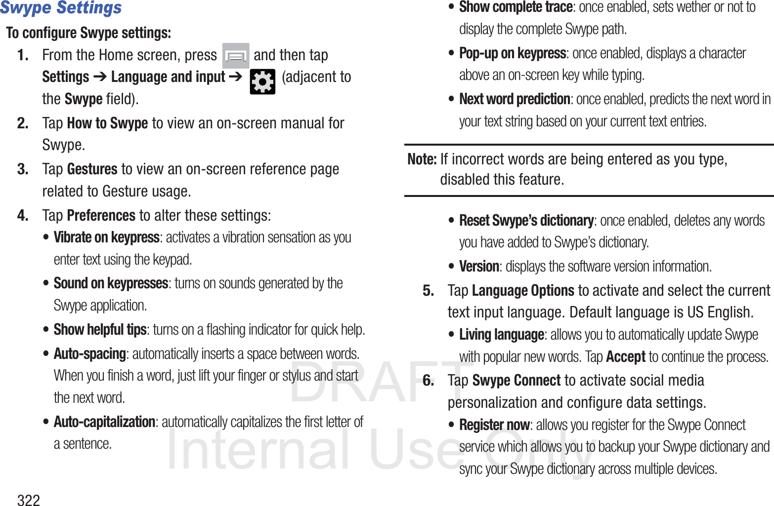 DRAFT InternalUse Only322Swype SettingsTo configure Swype settings:1. From the Home screen, press   and then tap Settings ➔ Language and input ➔   (adjacent to the Swype field).2. Tap How to Swype to view an on-screen manual for Swype.3. Tap Gestures to view an on-screen reference page related to Gesture usage.4. Tap Preferences to alter these settings:&bull; Vibrate on keypress: activates a vibration sensation as you enter text using the keypad.&bull; Sound on keypresses: turns on sounds generated by the Swype application.&bull; Show helpful tips: turns on a flashing indicator for quick help.&bull; Auto-spacing: automatically inserts a space between words. When you finish a word, just lift your finger or stylus and start the next word.&bull; Auto-capitalization: automatically capitalizes the first letter of a sentence.&bull; Show complete trace: once enabled, sets wether or not to display the complete Swype path.&bull; Pop-up on keypress: once enabled, displays a character above an on-screen key while typing.&bull; Next word prediction: once enabled, predicts the next word in your text string based on your current text entries.Note: If incorrect words are being entered as you type, disabled this feature.&bull; Reset Swype&rsquo;s dictionary: once enabled, deletes any words you have added to Swype&rsquo;s dictionary.&bull; Version: displays the software version information.5. Tap Language Options to activate and select the current text input language. Default language is US English.&bull; Living language: allows you to automatically update Swype with popular new words. Tap Accept to continue the process.6. Tap Swype Connect to activate social media personalization and configure data settings.&bull;Register now: allows you register for the Swype Connect service which allows you to backup your Swype dictionary and sync your Swype dictionary across multiple devices.