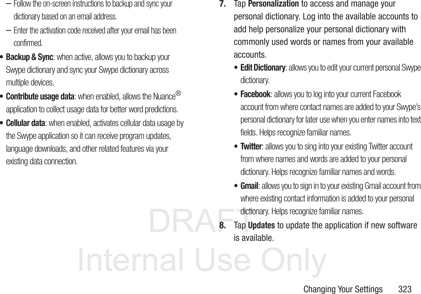 DRAFT InternalUse OnlyChanging Your Settings       323&ndash;Follow the on-screen instructions to backup and sync your dictionary based on an email address.&ndash;Enter the activation code received after your email has been confirmed.&bull; Backup &amp; Sync: when active, allows you to backup your Swype dictionary and sync your Swype dictionary across multiple devices.&bull; Contribute usage data: when enabled, allows the Nuance&reg;application to collect usage data for better word predictions.&bull; Cellular data: when enabled, activates cellular data usage by the Swype application so it can receive program updates, language downloads, and other related features via your existing data connection.7. Tap Personalization to access and manage your personal dictionary. Log into the available accounts to add help personalize your personal dictionary with commonly used words or names from your available accounts.&bull;Edit Dictionary: allows you to edit your current personal Swype dictionary.&bull; Facebook: allows you to log into your current Facebook account from where contact names are added to your Swype&rsquo;s personal dictionary for later use when you enter names into text fields. Helps recognize familiar names.&bull; Twitter: allows you to sing into your existing Twitter account from where names and words are added to your personal dictionary. Helps recognize familiar names and words.&bull;Gmail: allows you to sign in to your existing Gmail account from where existing contact information is added to your personal dictionary. Helps recognize familiar names.8. Tap Updates to update the application if new software is available.