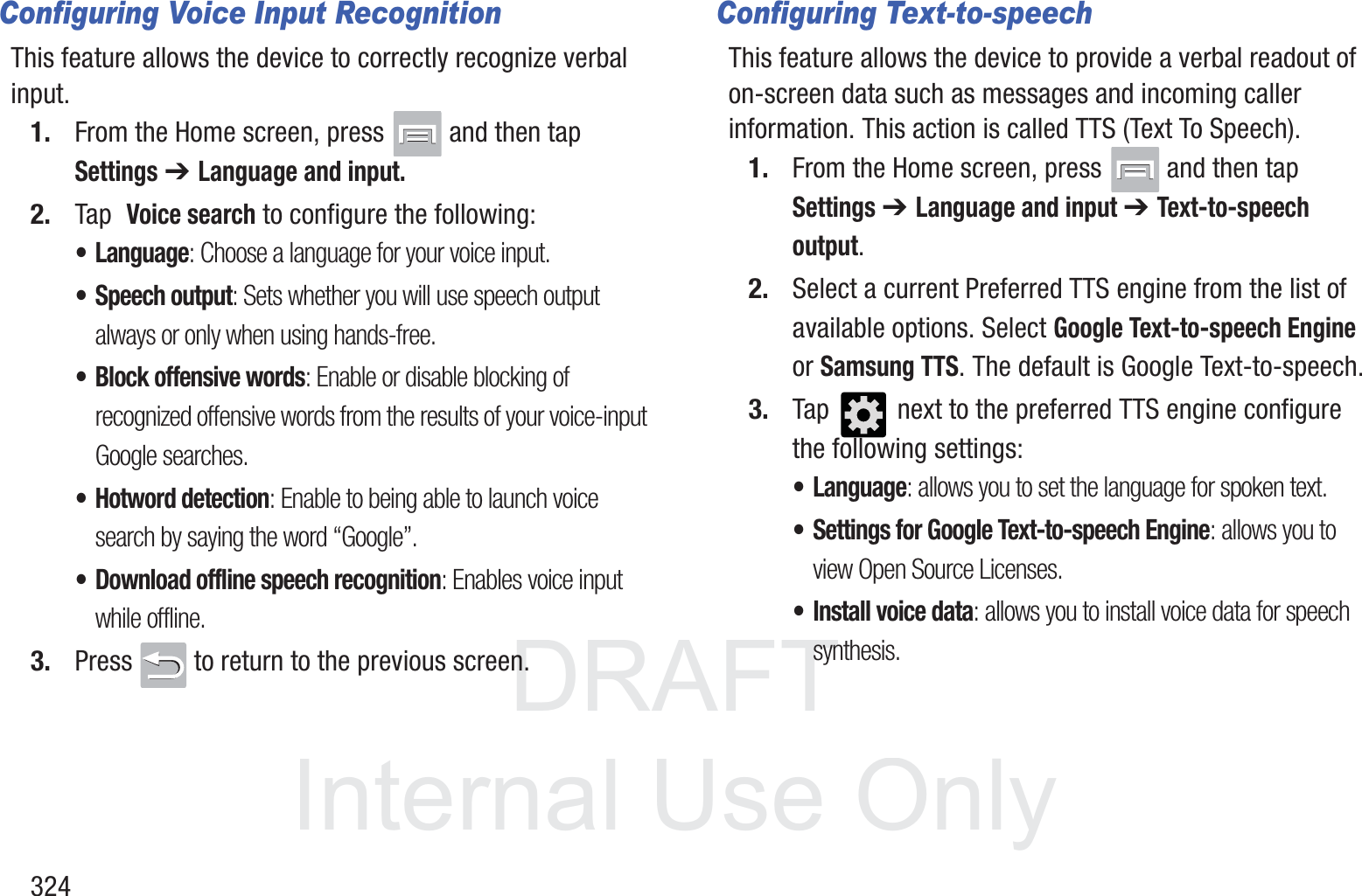 DRAFT InternalUse Only324Configuring Voice Input RecognitionThis feature allows the device to correctly recognize verbal input.1. From the Home screen, press   and then tap Settings ➔ Language and input.2. Tap  Voice search to configure the following: &bull; Language: Choose a language for your voice input.&bull; Speech output: Sets whether you will use speech output always or only when using hands-free.&bull; Block offensive words: Enable or disable blocking of recognized offensive words from the results of your voice-input Google searches.&bull; Hotword detection: Enable to being able to launch voice search by saying the word &ldquo;Google&rdquo;.&bull; Download offline speech recognition: Enables voice input while offline.3. Press   to return to the previous screen.Configuring Text-to-speechThis feature allows the device to provide a verbal readout of on-screen data such as messages and incoming caller information. This action is called TTS (Text To Speech).1. From the Home screen, press   and then tap Settings ➔ Language and input ➔ Text-to-speech output.2. Select a current Preferred TTS engine from the list of available options. Select Google Text-to-speech Engine or Samsung TTS. The default is Google Text-to-speech.3. Tap   next to the preferred TTS engine configure the following settings:&bull; Language: allows you to set the language for spoken text.&bull; Settings for Google Text-to-speech Engine: allows you to view Open Source Licenses.&bull; Install voice data: allows you to install voice data for speech synthesis.