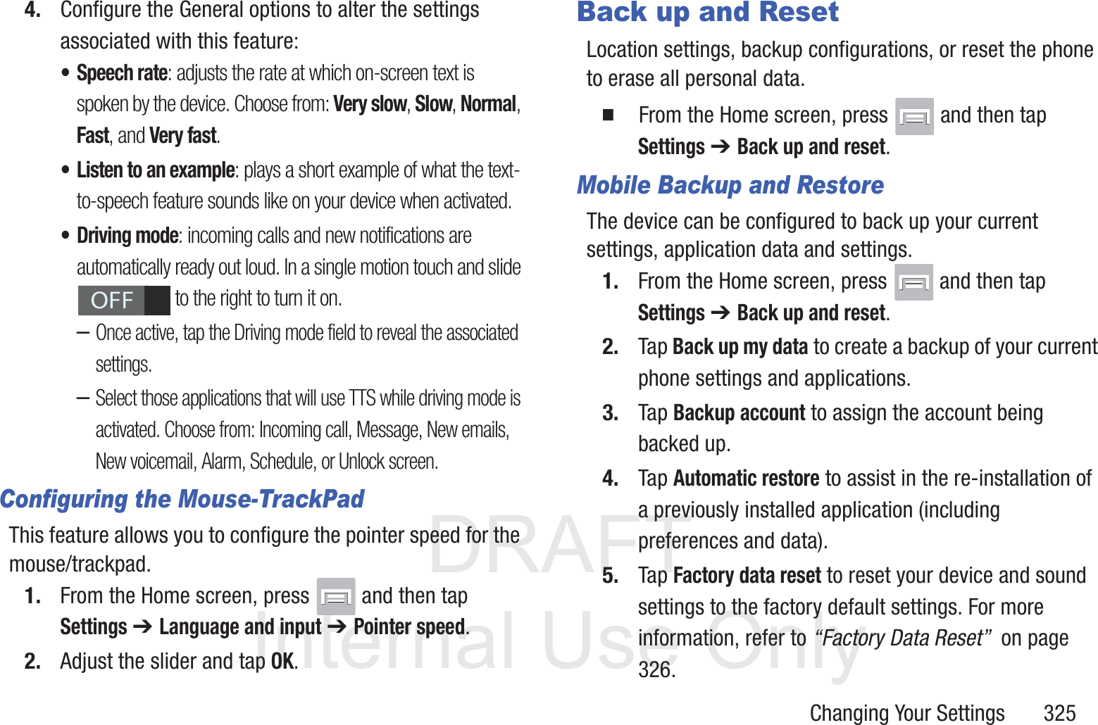 DRAFT InternalUse OnlyChanging Your Settings       3254. Configure the General options to alter the settings associated with this feature:&bull; Speech rate: adjusts the rate at which on-screen text is spoken by the device. Choose from: Very slow, Slow, Normal, Fast, and Very fast.&bull; Listen to an example: plays a short example of what the text-to-speech feature sounds like on your device when activated.&bull; Driving mode: incoming calls and new notifications are automatically ready out loud. In a single motion touch and slide  to the right to turn it on. &ndash;Once active, tap the Driving mode field to reveal the associated settings.&ndash;Select those applications that will use TTS while driving mode is activated. Choose from: Incoming call, Message, New emails, New voicemail, Alarm, Schedule, or Unlock screen. Configuring the Mouse-TrackPadThis feature allows you to configure the pointer speed for the mouse/trackpad.1. From the Home screen, press   and then tap Settings ➔ Language and input ➔ Pointer speed.2. Adjust the slider and tap OK.Back up and ResetLocation settings, backup configurations, or reset the phone to erase all personal data.  From the Home screen, press   and then tap Settings ➔ Back up and reset.Mobile Backup and RestoreThe device can be configured to back up your current settings, application data and settings.1. From the Home screen, press   and then tap Settings ➔ Back up and reset.2. Tap Back up my data to create a backup of your current phone settings and applications.3. Tap Backup account to assign the account being backed up.4. Tap Automatic restore to assist in the re-installation of a previously installed application (including preferences and data).5. Tap Factory data reset to reset your device and sound settings to the factory default settings. For more information, refer to &ldquo;Factory Data Reset&rdquo;  on page 326.OFF