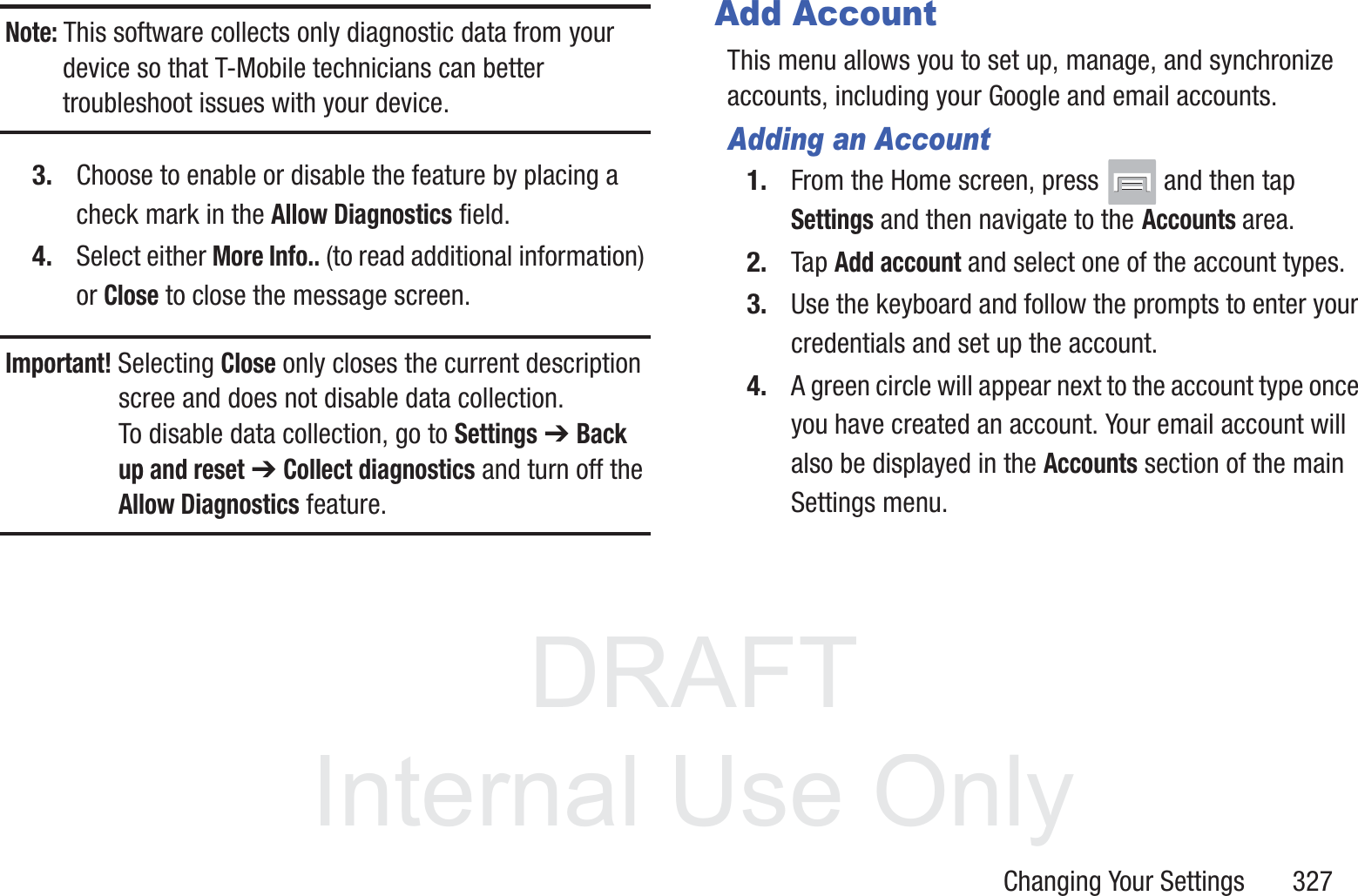 DRAFT InternalUse OnlyChanging Your Settings       327Note: This software collects only diagnostic data from your device so that T-Mobile technicians can better troubleshoot issues with your device.3. Choose to enable or disable the feature by placing a check mark in the Allow Diagnostics field.4. Select either More Info.. (to read additional information) or Close to close the message screen.Important! Selecting Close only closes the current description scree and does not disable data collection.To disable data collection, go to Settings ➔ Back up and reset ➔ Collect diagnostics and turn off the Allow Diagnostics feature. Add AccountThis menu allows you to set up, manage, and synchronize accounts, including your Google and email accounts.Adding an Account1. From the Home screen, press   and then tap Settings and then navigate to the Accounts area.2. Tap Add account and select one of the account types.3. Use the keyboard and follow the prompts to enter your credentials and set up the account.4. A green circle will appear next to the account type once you have created an account. Your email account will also be displayed in the Accounts section of the main Settings menu.
