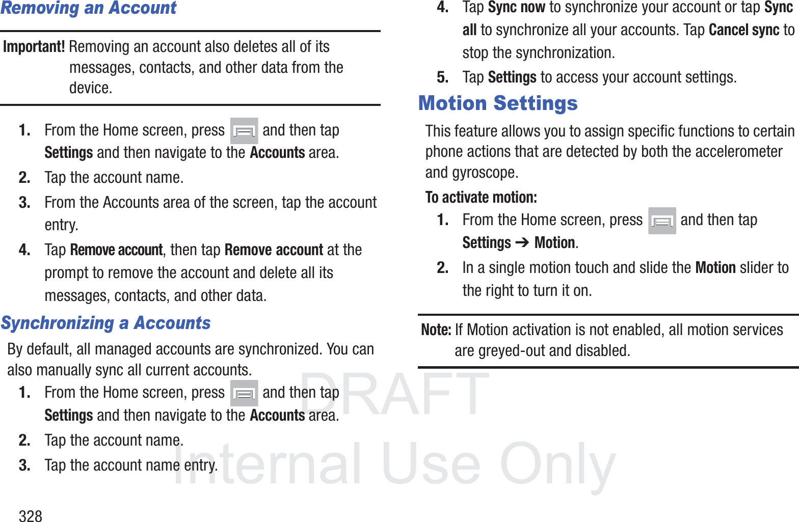 DRAFT InternalUse Only328Removing an AccountImportant! Removing an account also deletes all of its messages, contacts, and other data from the device.1. From the Home screen, press   and then tap Settings and then navigate to the Accounts area.2. Tap the account name.3. From the Accounts area of the screen, tap the account entry.4. Tap Remove account, then tap Remove account at the prompt to remove the account and delete all its messages, contacts, and other data.Synchronizing a AccountsBy default, all managed accounts are synchronized. You can also manually sync all current accounts.1. From the Home screen, press   and then tap Settings and then navigate to the Accounts area.2. Tap the account name.3. Tap the account name entry.4. Tap Sync now to synchronize your account or tap Sync all to synchronize all your accounts. Tap Cancel sync to stop the synchronization.5. Tap Settings to access your account settings.Motion SettingsThis feature allows you to assign specific functions to certain phone actions that are detected by both the accelerometer and gyroscope.To activate motion:1. From the Home screen, press   and then tap Settings ➔ Motion.2. In a single motion touch and slide the Motion slider to the right to turn it on.Note: If Motion activation is not enabled, all motion services are greyed-out and disabled.