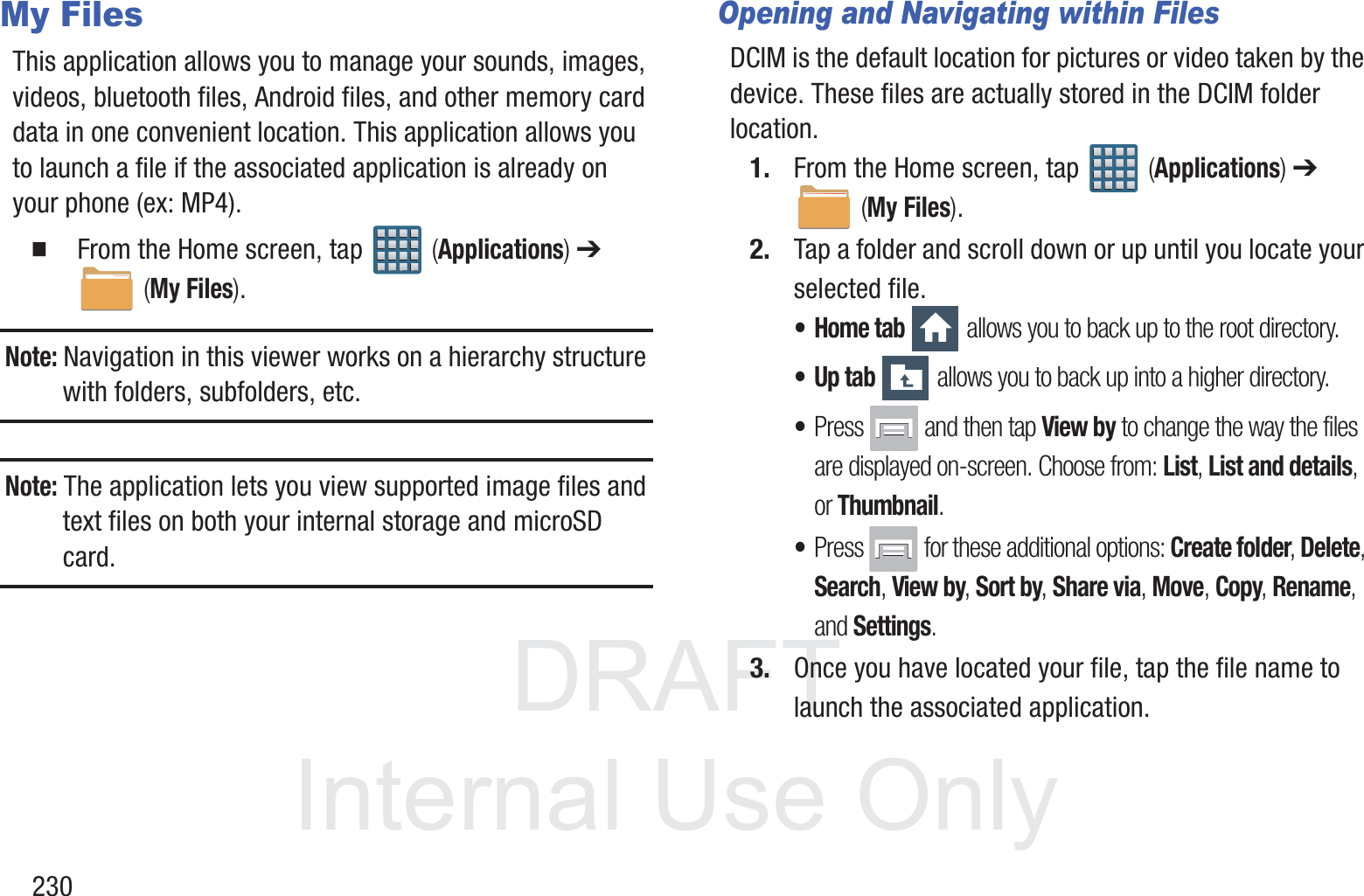 DRAFT InternalUse Only230My FilesThis application allows you to manage your sounds, images, videos, bluetooth files, Android files, and other memory card data in one convenient location. This application allows you to launch a file if the associated application is already on your phone (ex: MP4).  From the Home screen, tap   (Applications) ➔  (My Files). Note: Navigation in this viewer works on a hierarchy structure with folders, subfolders, etc.Note: The application lets you view supported image files and text files on both your internal storage and microSD card.Opening and Navigating within FilesDCIM is the default location for pictures or video taken by the device. These files are actually stored in the DCIM folder location.1. From the Home screen, tap   (Applications) ➔  (My Files). 2. Tap a folder and scroll down or up until you locate your selected file.&bull;Home tab  allows you to back up to the root directory.&bull;Up tab  allows you to back up into a higher directory.&bull;Press   and then tap View by to change the way the files are displayed on-screen. Choose from: List, List and details, or Thumbnail.&bull;Press  for these additional options: Create folder, Delete, Search, View by, Sort by, Share via, Move, Copy, Rename, and Settings.3. Once you have located your file, tap the file name to launch the associated application.