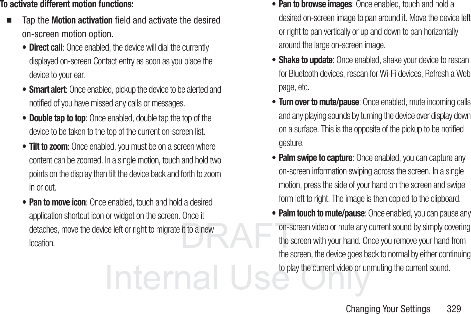 DRAFT InternalUse OnlyChanging Your Settings       329To activate different motion functions:  Tap the Motion activation field and activate the desired on-screen motion option.&bull; Direct call: Once enabled, the device will dial the currently displayed on-screen Contact entry as soon as you place the device to your ear. &bull;Smart alert: Once enabled, pickup the device to be alerted and notified of you have missed any calls or messages. &bull; Double tap to top: Once enabled, double tap the top of the device to be taken to the top of the current on-screen list. &bull; Tilt to zoom: Once enabled, you must be on a screen where content can be zoomed. In a single motion, touch and hold two points on the display then tilt the device back and forth to zoom in or out. &bull; Pan to move icon: Once enabled, touch and hold a desired application shortcut icon or widget on the screen. Once it detaches, move the device left or right to migrate it to a new location.&bull; Pan to browse images: Once enabled, touch and hold a desired on-screen image to pan around it. Move the device left or right to pan vertically or up and down to pan horizontally around the large on-screen image.&bull; Shake to update: Once enabled, shake your device to rescan for Bluetooth devices, rescan for Wi-Fi devices, Refresh a Web page, etc.&bull; Turn over to mute/pause: Once enabled, mute incoming calls and any playing sounds by turning the device over display down on a surface. This is the opposite of the pickup to be notified gesture.&bull; Palm swipe to capture: Once enabled, you can capture any on-screen information swiping across the screen. In a single motion, press the side of your hand on the screen and swipe form left to right. The image is then copied to the clipboard.&bull; Palm touch to mute/pause: Once enabled, you can pause any on-screen video or mute any current sound by simply covering the screen with your hand. Once you remove your hand from the screen, the device goes back to normal by either continuing to play the current video or unmuting the current sound.