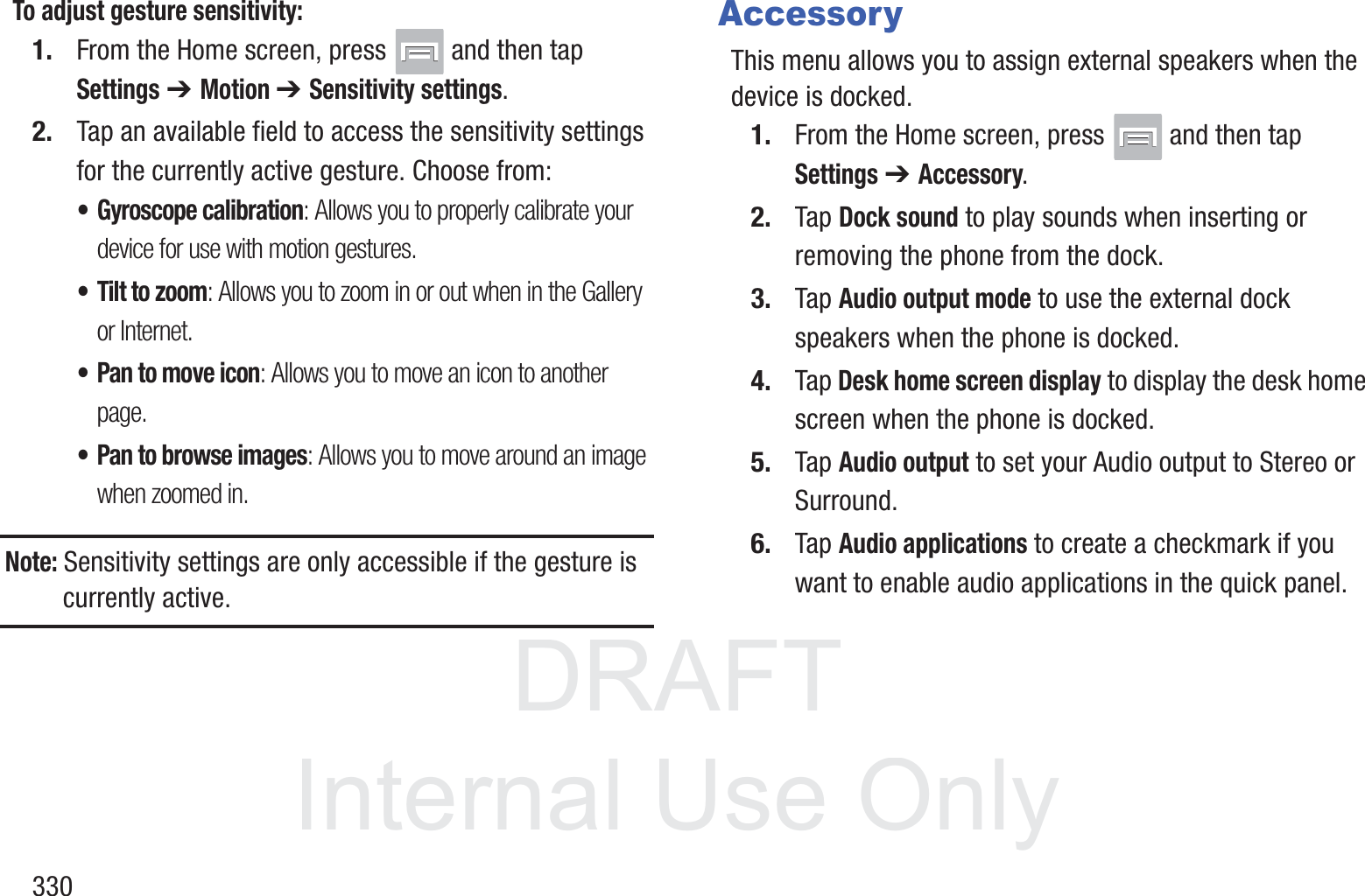 DRAFT InternalUse Only330To adjust gesture sensitivity:1. From the Home screen, press   and then tap Settings ➔ Motion ➔ Sensitivity settings.2. Tap an available field to access the sensitivity settings for the currently active gesture. Choose from:&bull; Gyroscope calibration: Allows you to properly calibrate your device for use with motion gestures.&bull; Tilt to zoom: Allows you to zoom in or out when in the Gallery or Internet.&bull; Pan to move icon: Allows you to move an icon to another page.&bull; Pan to browse images: Allows you to move around an image when zoomed in.Note: Sensitivity settings are only accessible if the gesture is currently active.AccessoryThis menu allows you to assign external speakers when the device is docked.1. From the Home screen, press   and then tap Settings ➔ Accessory.2. Tap Dock sound to play sounds when inserting or removing the phone from the dock.3. Tap Audio output mode to use the external dock speakers when the phone is docked.4. Tap Desk home screen display to display the desk home screen when the phone is docked.5. Tap Audio output to set your Audio output to Stereo or Surround.6. Tap Audio applications to create a checkmark if you want to enable audio applications in the quick panel.