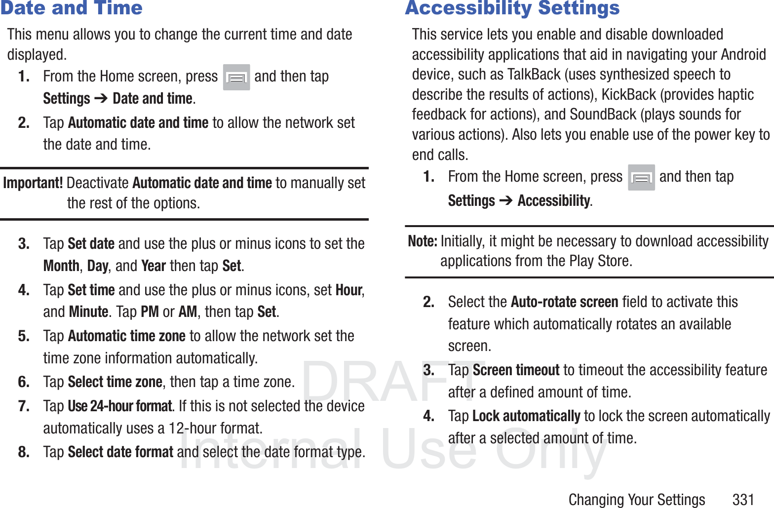DRAFT InternalUse OnlyChanging Your Settings       331Date and TimeThis menu allows you to change the current time and date displayed.1. From the Home screen, press   and then tap Settings ➔ Date and time.2. Tap Automatic date and time to allow the network set the date and time.Important! Deactivate Automatic date and time to manually set the rest of the options.3. Tap Set date and use the plus or minus icons to set the Month, Day, and Year then tap Set.4. Tap Set time and use the plus or minus icons, set Hour, and Minute. Tap PM or AM, then tap Set.5. Tap Automatic time zone to allow the network set the time zone information automatically.6. Tap Select time zone, then tap a time zone.7. Tap Use 24-hour format. If this is not selected the device automatically uses a 12-hour format.8. Tap Select date format and select the date format type.Accessibility SettingsThis service lets you enable and disable downloaded accessibility applications that aid in navigating your Android device, such as TalkBack (uses synthesized speech to describe the results of actions), KickBack (provides haptic feedback for actions), and SoundBack (plays sounds for various actions). Also lets you enable use of the power key to end calls.1. From the Home screen, press   and then tap Settings ➔ Accessibility.Note: Initially, it might be necessary to download accessibility applications from the Play Store.2. Select the Auto-rotate screen field to activate this feature which automatically rotates an available screen.3. Tap Screen timeout to timeout the accessibility feature after a defined amount of time.4. Tap Lock automatically to lock the screen automatically after a selected amount of time. 