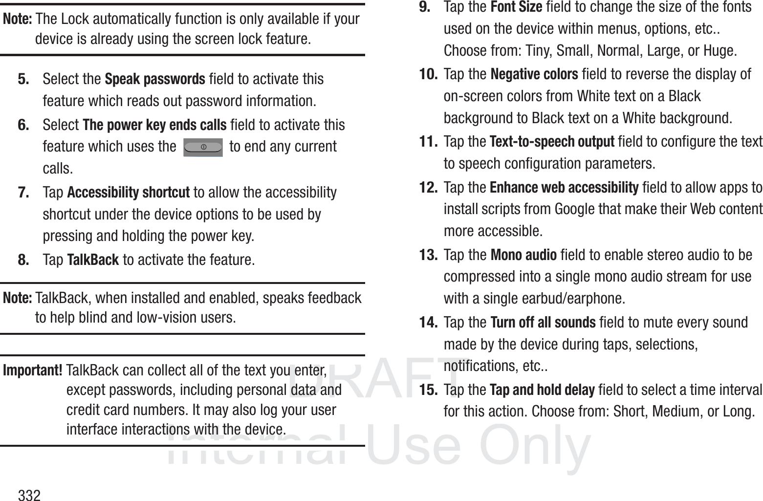 DRAFT InternalUse Only332Note: The Lock automatically function is only available if your device is already using the screen lock feature.5. Select the Speak passwords field to activate this feature which reads out password information.6. Select The power key ends calls field to activate this feature which uses the   to end any current calls.7. Tap Accessibility shortcut to allow the accessibility shortcut under the device options to be used by pressing and holding the power key.8. Tap TalkBack to activate the feature.Note: TalkBack, when installed and enabled, speaks feedback to help blind and low-vision users.Important! TalkBack can collect all of the text you enter, except passwords, including personal data and credit card numbers. It may also log your user interface interactions with the device.9. Tap the Font Size field to change the size of the fonts used on the device within menus, options, etc.. Choose from: Tiny, Small, Normal, Large, or Huge.10. Tap the Negative colors field to reverse the display of on-screen colors from White text on a Black background to Black text on a White background.11. Tap the Text-to-speech output field to configure the text to speech configuration parameters.12. Tap the Enhance web accessibility field to allow apps to install scripts from Google that make their Web content more accessible.13. Tap the Mono audio field to enable stereo audio to be compressed into a single mono audio stream for use with a single earbud/earphone.14. Tap the Turn off all sounds field to mute every sound made by the device during taps, selections, notifications, etc..15. Tap the Tap and hold delay field to select a time interval for this action. Choose from: Short, Medium, or Long.
