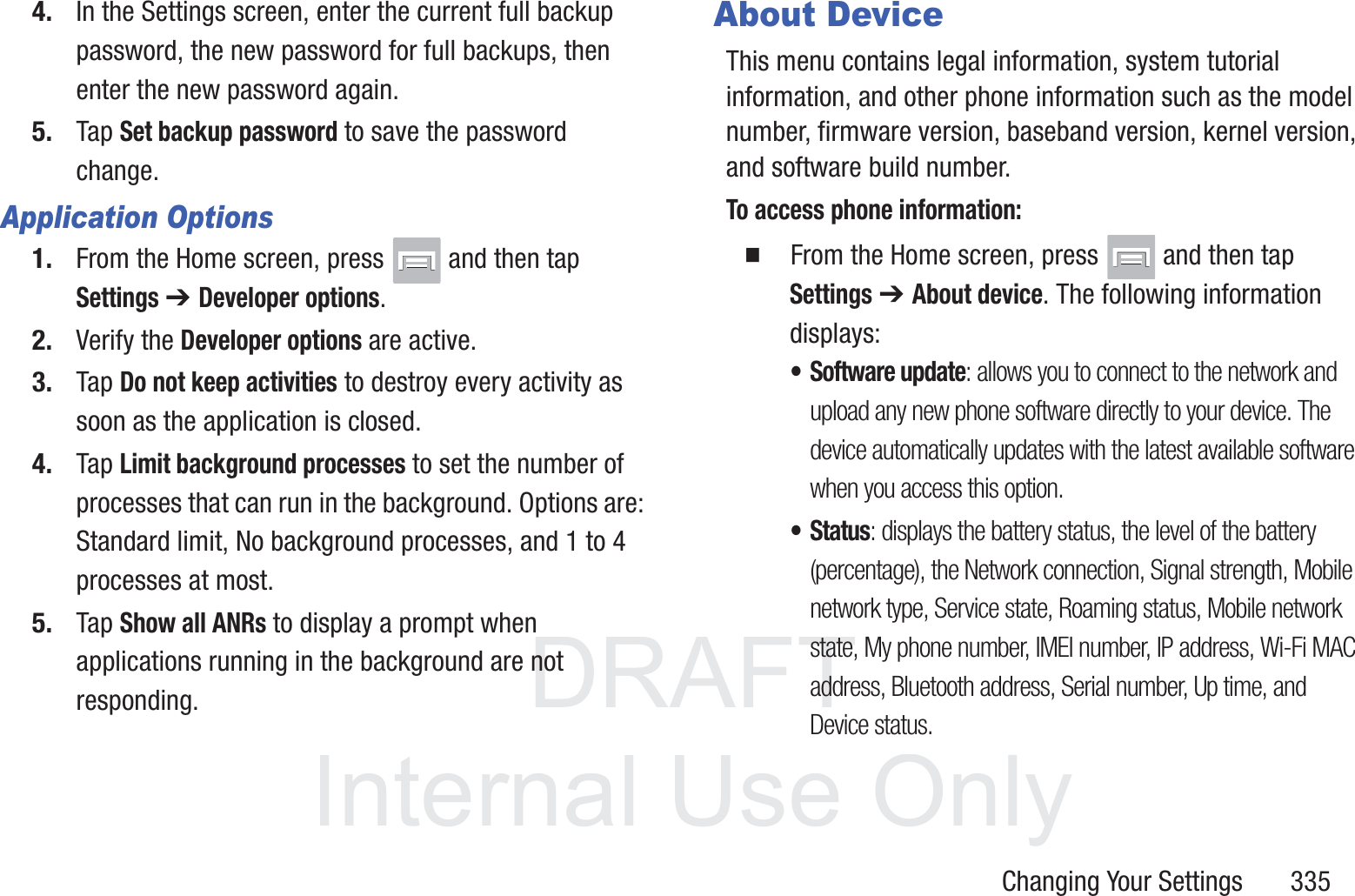 DRAFT InternalUse OnlyChanging Your Settings       3354. In the Settings screen, enter the current full backup password, the new password for full backups, then enter the new password again.5. Tap Set backup password to save the password change.Application Options1. From the Home screen, press   and then tap Settings ➔ Developer options. 2. Verify the Developer options are active.3. Tap Do not keep activities to destroy every activity as soon as the application is closed.4. Tap Limit background processes to set the number of processes that can run in the background. Options are: Standard limit, No background processes, and 1 to 4 processes at most.5. Tap Show all ANRs to display a prompt when applications running in the background are not responding.About DeviceThis menu contains legal information, system tutorial information, and other phone information such as the model number, firmware version, baseband version, kernel version, and software build number. To access phone information:  From the Home screen, press   and then tap Settings ➔ About device. The following information displays:&bull; Software update: allows you to connect to the network and upload any new phone software directly to your device. The device automatically updates with the latest available software when you access this option.&bull; Status: displays the battery status, the level of the battery (percentage), the Network connection, Signal strength, Mobile network type, Service state, Roaming status, Mobile network state, My phone number, IMEI number, IP address, Wi-Fi MAC address, Bluetooth address, Serial number, Up time, and Device status.