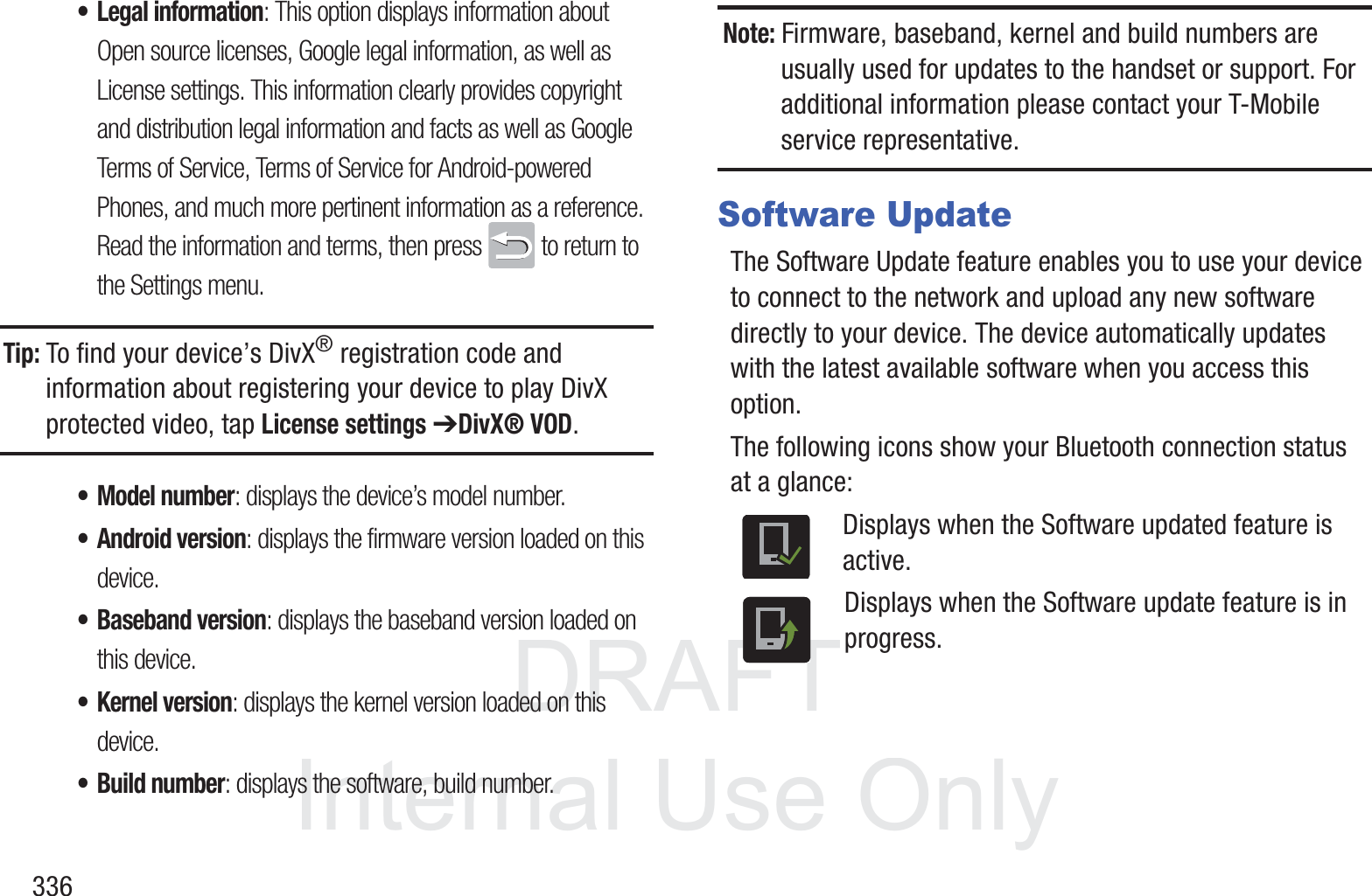 DRAFT InternalUse Only336&bull; Legal information: This option displays information about Open source licenses, Google legal information, as well as License settings. This information clearly provides copyright and distribution legal information and facts as well as Google Terms of Service, Terms of Service for Android-powered Phones, and much more pertinent information as a reference.Read the information and terms, then press   to return to the Settings menu.Tip: To find your device&rsquo;s DivX&reg; registration code and information about registering your device to play DivX protected video, tap License settings ➔DivX&reg; VOD.&bull; Model number: displays the device&rsquo;s model number.&bull; Android version: displays the firmware version loaded on this device.&bull; Baseband version: displays the baseband version loaded on this device.&bull; Kernel version: displays the kernel version loaded on this device.&bull; Build number: displays the software, build number.Note: Firmware, baseband, kernel and build numbers are usually used for updates to the handset or support. For additional information please contact your T-Mobile service representative.Software UpdateThe Software Update feature enables you to use your device to connect to the network and upload any new software directly to your device. The device automatically updates with the latest available software when you access this option.The following icons show your Bluetooth connection status at a glance:Displays when the Software updated feature is active.Displays when the Software update feature is in progress.