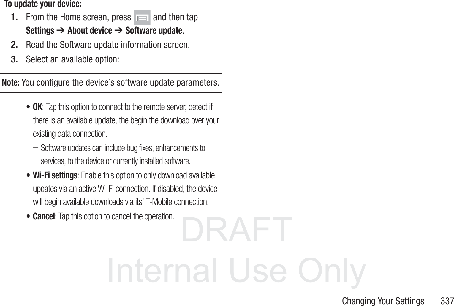 DRAFT InternalUse OnlyChanging Your Settings       337To update your device:1. From the Home screen, press   and then tap Settings ➔ About device ➔ Software update.2. Read the Software update information screen.3. Select an available option:Note: You configure the device&rsquo;s software update parameters.&bull;OK: Tap this option to connect to the remote server, detect if there is an available update, the begin the download over your existing data connection.&ndash;Software updates can include bug fixes, enhancements to services, to the device or currently installed software.&bull; Wi-Fi settings: Enable this option to only download available updates via an active Wi-Fi connection. If disabled, the device will begin available downloads via its&rsquo; T-Mobile connection.&bull;Cancel: Tap this option to cancel the operation.