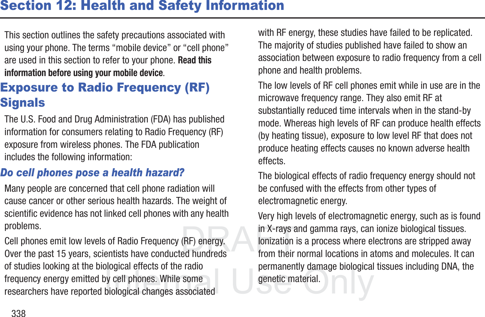DRAFT InternalUse Only338Section 12: Health and Safety InformationThis section outlines the safety precautions associated with using your phone. The terms &ldquo;mobile device&rdquo; or &ldquo;cell phone&rdquo; are used in this section to refer to your phone. Read this information before using your mobile device.Exposure to Radio Frequency (RF) SignalsThe U.S. Food and Drug Administration (FDA) has published information for consumers relating to Radio Frequency (RF) exposure from wireless phones. The FDA publication includes the following information:Do cell phones pose a health hazard?Many people are concerned that cell phone radiation will cause cancer or other serious health hazards. The weight of scientific evidence has not linked cell phones with any health problems.Cell phones emit low levels of Radio Frequency (RF) energy. Over the past 15 years, scientists have conducted hundreds of studies looking at the biological effects of the radio frequency energy emitted by cell phones. While some researchers have reported biological changes associated with RF energy, these studies have failed to be replicated. The majority of studies published have failed to show an association between exposure to radio frequency from a cell phone and health problems.The low levels of RF cell phones emit while in use are in the microwave frequency range. They also emit RF at substantially reduced time intervals when in the stand-by mode. Whereas high levels of RF can produce health effects (by heating tissue), exposure to low level RF that does not produce heating effects causes no known adverse health effects.The biological effects of radio frequency energy should not be confused with the effects from other types of electromagnetic energy.Very high levels of electromagnetic energy, such as is found in X-rays and gamma rays, can ionize biological tissues. Ionization is a process where electrons are stripped away from their normal locations in atoms and molecules. It can permanently damage biological tissues including DNA, the genetic material.