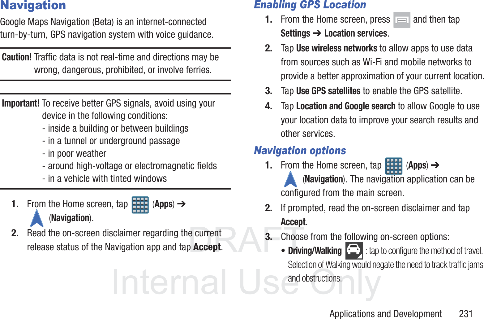 DRAFT InternalUse OnlyApplications and Development       231NavigationGoogle Maps Navigation (Beta) is an internet-connected turn-by-turn, GPS navigation system with voice guidance.Caution! Traffic data is not real-time and directions may be wrong, dangerous, prohibited, or involve ferries.Important! To receive better GPS signals, avoid using your device in the following conditions:- inside a building or between buildings - in a tunnel or underground passage- in poor weather- around high-voltage or electromagnetic fields- in a vehicle with tinted windows1. From the Home screen, tap   (Apps) ➔  (Navigation).2. Read the on-screen disclaimer regarding the current release status of the Navigation app and tap Accept.Enabling GPS Location1. From the Home screen, press   and then tap Settings ➔ Location services.2. Tap Use wireless networks to allow apps to use data from sources such as Wi-Fi and mobile networks to provide a better approximation of your current location.3. Tap Use GPS satellites to enable the GPS satellite.4. Tap Location and Google search to allow Google to use your location data to improve your search results and other services.Navigation options1. From the Home screen, tap   (Apps) ➔  (Navigation). The navigation application can be configured from the main screen.2. If prompted, read the on-screen disclaimer and tap Accept.3. Choose from the following on-screen options:&bull; Driving/Walking : tap to configure the method of travel. Selection of Walking would negate the need to track traffic jams and obstructions.