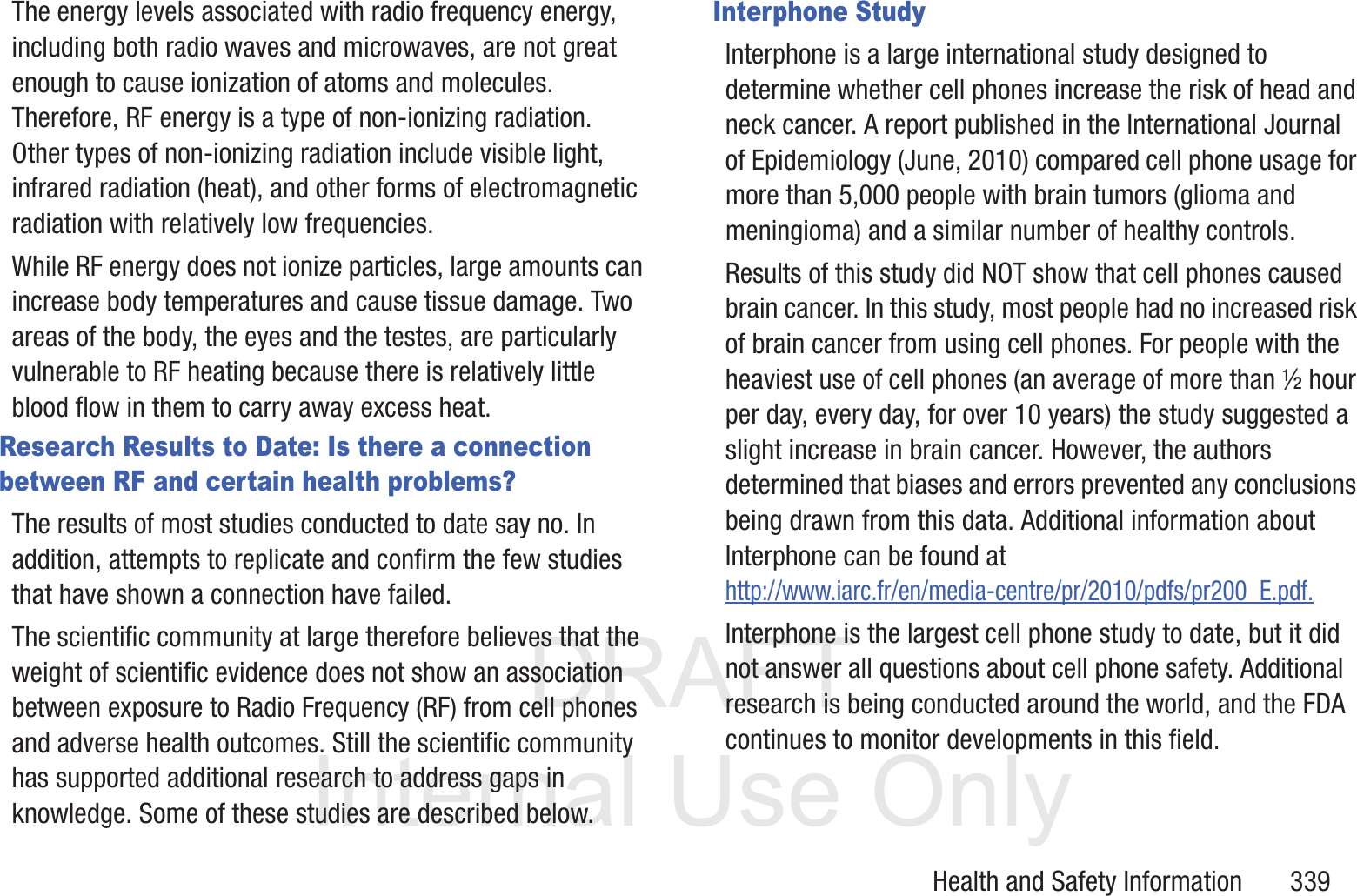 DRAFT InternalUse OnlyHealth and Safety Information       339The energy levels associated with radio frequency energy, including both radio waves and microwaves, are not great enough to cause ionization of atoms and molecules. Therefore, RF energy is a type of non-ionizing radiation. Other types of non-ionizing radiation include visible light, infrared radiation (heat), and other forms of electromagnetic radiation with relatively low frequencies.While RF energy does not ionize particles, large amounts can increase body temperatures and cause tissue damage. Two areas of the body, the eyes and the testes, are particularly vulnerable to RF heating because there is relatively little blood flow in them to carry away excess heat.Research Results to Date: Is there a connection between RF and certain health problems?The results of most studies conducted to date say no. In addition, attempts to replicate and confirm the few studies that have shown a connection have failed.The scientific community at large therefore believes that the weight of scientific evidence does not show an association between exposure to Radio Frequency (RF) from cell phones and adverse health outcomes. Still the scientific community has supported additional research to address gaps in knowledge. Some of these studies are described below.Interphone StudyInterphone is a large international study designed to determine whether cell phones increase the risk of head and neck cancer. A report published in the International Journal of Epidemiology (June, 2010) compared cell phone usage for more than 5,000 people with brain tumors (glioma and meningioma) and a similar number of healthy controls.Results of this study did NOT show that cell phones caused brain cancer. In this study, most people had no increased risk of brain cancer from using cell phones. For people with the heaviest use of cell phones (an average of more than &frac12; hour per day, every day, for over 10 years) the study suggested a slight increase in brain cancer. However, the authors determined that biases and errors prevented any conclusions being drawn from this data. Additional information about Interphone can be found at http://www.iarc.fr/en/media-centre/pr/2010/pdfs/pr200_E.pdf.Interphone is the largest cell phone study to date, but it did not answer all questions about cell phone safety. Additional research is being conducted around the world, and the FDA continues to monitor developments in this field.