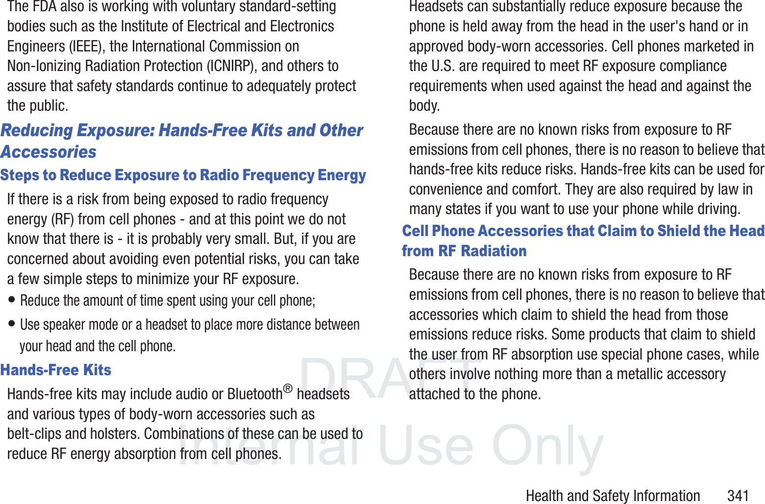 DRAFT InternalUse OnlyHealth and Safety Information       341The FDA also is working with voluntary standard-setting bodies such as the Institute of Electrical and Electronics Engineers (IEEE), the International Commission on Non-Ionizing Radiation Protection (ICNIRP), and others to assure that safety standards continue to adequately protect the public.Reducing Exposure: Hands-Free Kits and Other AccessoriesSteps to Reduce Exposure to Radio Frequency EnergyIf there is a risk from being exposed to radio frequency energy (RF) from cell phones - and at this point we do not know that there is - it is probably very small. But, if you are concerned about avoiding even potential risks, you can take a few simple steps to minimize your RF exposure.&bull; Reduce the amount of time spent using your cell phone;&bull; Use speaker mode or a headset to place more distance between your head and the cell phone.Hands-Free KitsHands-free kits may include audio or Bluetooth&reg; headsets and various types of body-worn accessories such as belt-clips and holsters. Combinations of these can be used to reduce RF energy absorption from cell phones.Headsets can substantially reduce exposure because the phone is held away from the head in the user's hand or in approved body-worn accessories. Cell phones marketed in the U.S. are required to meet RF exposure compliance requirements when used against the head and against the body.Because there are no known risks from exposure to RF emissions from cell phones, there is no reason to believe that hands-free kits reduce risks. Hands-free kits can be used for convenience and comfort. They are also required by law in many states if you want to use your phone while driving.Cell Phone Accessories that Claim to Shield the Head from RF RadiationBecause there are no known risks from exposure to RF emissions from cell phones, there is no reason to believe that accessories which claim to shield the head from those emissions reduce risks. Some products that claim to shield the user from RF absorption use special phone cases, while others involve nothing more than a metallic accessory attached to the phone. 