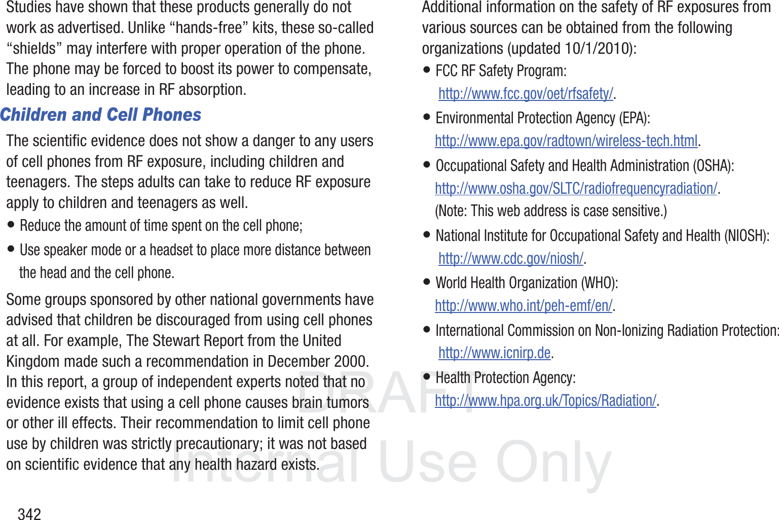 DRAFT InternalUse Only342Studies have shown that these products generally do not work as advertised. Unlike &ldquo;hands-free&rdquo; kits, these so-called &ldquo;shields&rdquo; may interfere with proper operation of the phone. The phone may be forced to boost its power to compensate, leading to an increase in RF absorption.Children and Cell PhonesThe scientific evidence does not show a danger to any users of cell phones from RF exposure, including children and teenagers. The steps adults can take to reduce RF exposure apply to children and teenagers as well.&bull; Reduce the amount of time spent on the cell phone;&bull; Use speaker mode or a headset to place more distance between the head and the cell phone.Some groups sponsored by other national governments have advised that children be discouraged from using cell phones at all. For example, The Stewart Report from the United Kingdom made such a recommendation in December 2000. In this report, a group of independent experts noted that no evidence exists that using a cell phone causes brain tumors or other ill effects. Their recommendation to limit cell phone use by children was strictly precautionary; it was not based on scientific evidence that any health hazard exists.Additional information on the safety of RF exposures from various sources can be obtained from the following organizations (updated 10/1/2010):&bull; FCC RF Safety Program: http://www.fcc.gov/oet/rfsafety/.&bull; Environmental Protection Agency (EPA):http://www.epa.gov/radtown/wireless-tech.html.&bull; Occupational Safety and Health Administration (OSHA): http://www.osha.gov/SLTC/radiofrequencyradiation/. (Note: This web address is case sensitive.)&bull; National Institute for Occupational Safety and Health (NIOSH): http://www.cdc.gov/niosh/.&bull; World Health Organization (WHO): http://www.who.int/peh-emf/en/.&bull; International Commission on Non-Ionizing Radiation Protection: http://www.icnirp.de.&bull; Health Protection Agency: http://www.hpa.org.uk/Topics/Radiation/.