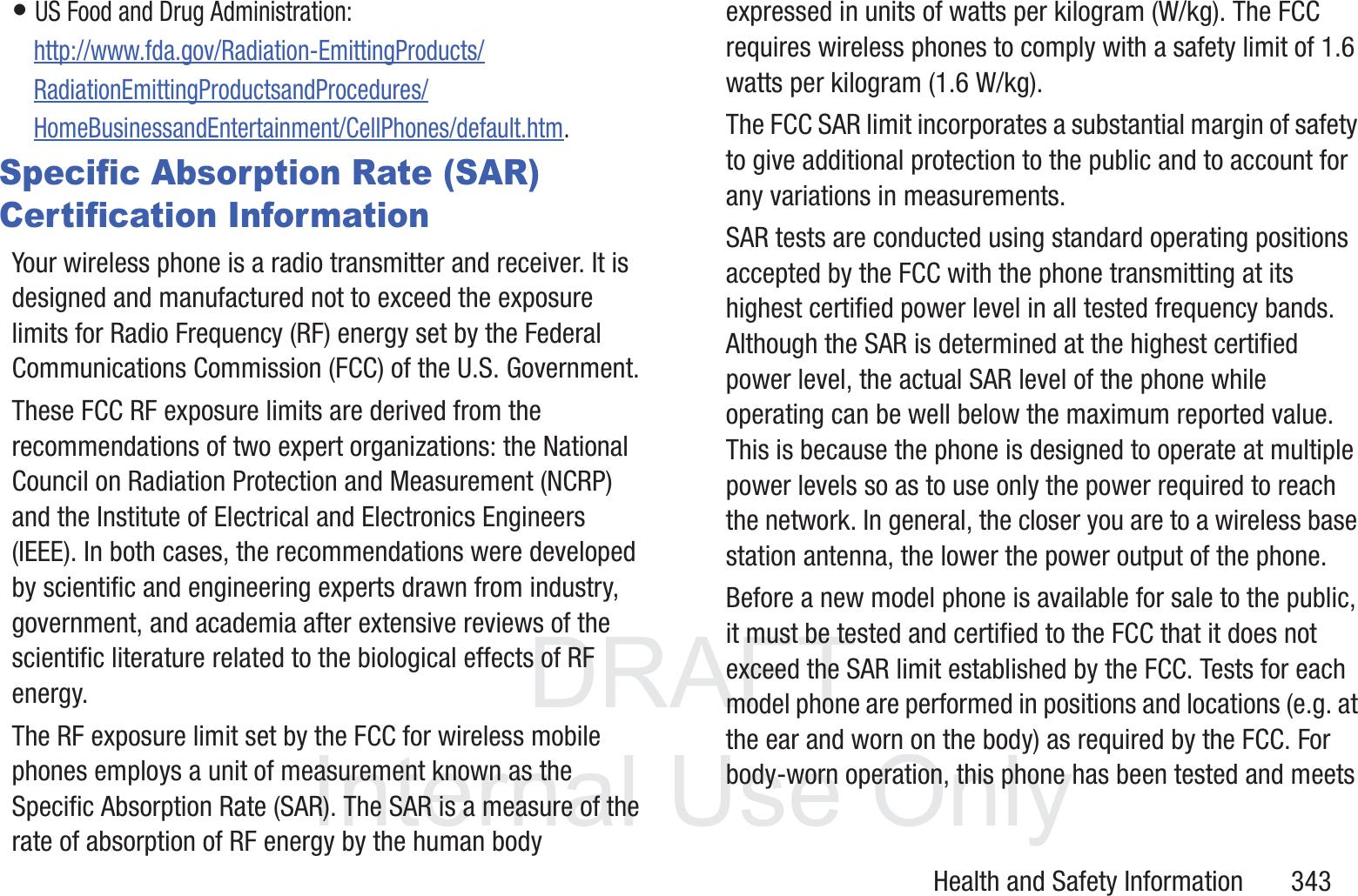 DRAFT InternalUse OnlyHealth and Safety Information       343&bull; US Food and Drug Administration: http://www.fda.gov/Radiation-EmittingProducts/RadiationEmittingProductsandProcedures/HomeBusinessandEntertainment/CellPhones/default.htm.Specific Absorption Rate (SAR) Certification InformationYour wireless phone is a radio transmitter and receiver. It is designed and manufactured not to exceed the exposure limits for Radio Frequency (RF) energy set by the Federal Communications Commission (FCC) of the U.S. Government.These FCC RF exposure limits are derived from the recommendations of two expert organizations: the National Council on Radiation Protection and Measurement (NCRP) and the Institute of Electrical and Electronics Engineers (IEEE). In both cases, the recommendations were developed by scientific and engineering experts drawn from industry, government, and academia after extensive reviews of the scientific literature related to the biological effects of RF energy.The RF exposure limit set by the FCC for wireless mobile phones employs a unit of measurement known as the Specific Absorption Rate (SAR). The SAR is a measure of the rate of absorption of RF energy by the human body expressed in units of watts per kilogram (W/kg). The FCC requires wireless phones to comply with a safety limit of 1.6 watts per kilogram (1.6 W/kg).The FCC SAR limit incorporates a substantial margin of safety to give additional protection to the public and to account for any variations in measurements.SAR tests are conducted using standard operating positions accepted by the FCC with the phone transmitting at its highest certified power level in all tested frequency bands. Although the SAR is determined at the highest certified power level, the actual SAR level of the phone while operating can be well below the maximum reported value. This is because the phone is designed to operate at multiple power levels so as to use only the power required to reach the network. In general, the closer you are to a wireless base station antenna, the lower the power output of the phone.Before a new model phone is available for sale to the public, it must be tested and certified to the FCC that it does not exceed the SAR limit established by the FCC. Tests for each model phone are performed in positions and locations (e.g. at the ear and worn on the body) as required by the FCC. For body-worn operation, this phone has been tested and meets 